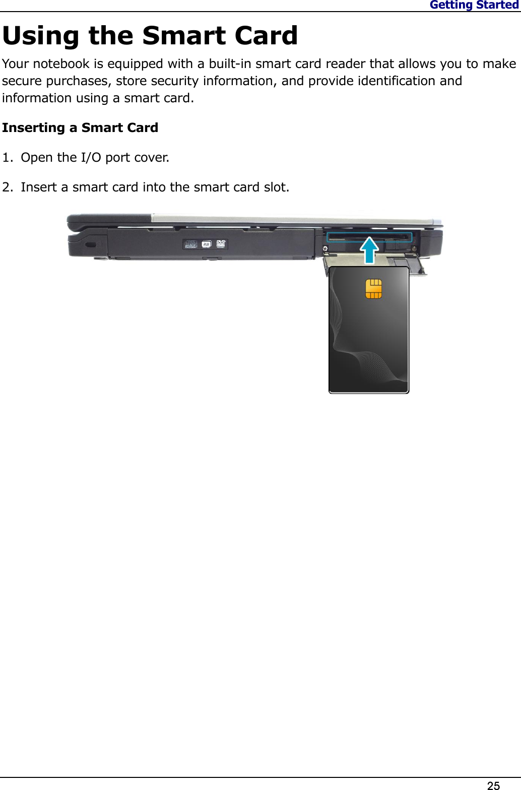 Getting Started                   25  Using the Smart Card Your notebook is equipped with a built-in smart card reader that allows you to make secure purchases, store security information, and provide identification and information using a smart card. Inserting a Smart Card 1. Open the I/O port cover. 2. Insert a smart card into the smart card slot.   