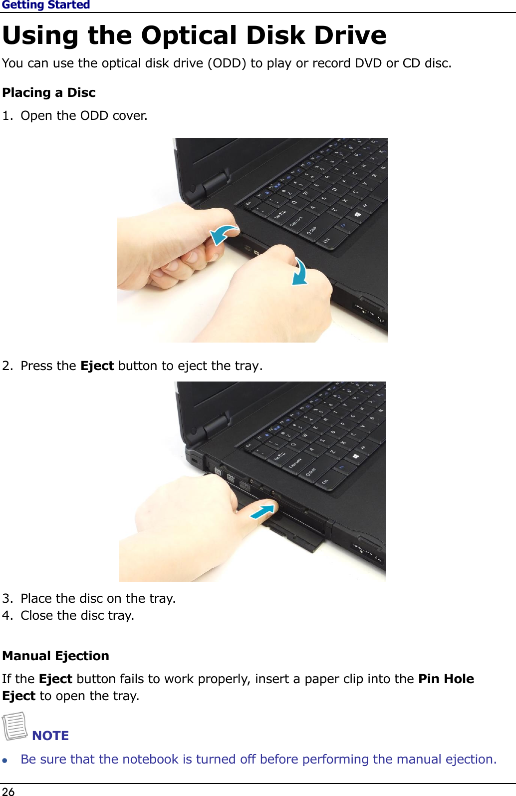 Getting Started 26                                                                                              Using the Optical Disk Drive You can use the optical disk drive (ODD) to play or record DVD or CD disc. Placing a Disc 1. Open the ODD cover.   2. Press the Eject button to eject the tray.  3. Place the disc on the tray.  4. Close the disc tray.   Manual Ejection If the Eject button fails to work properly, insert a paper clip into the Pin Hole Eject to open the tray.  NOTE  Be sure that the notebook is turned off before performing the manual ejection.  