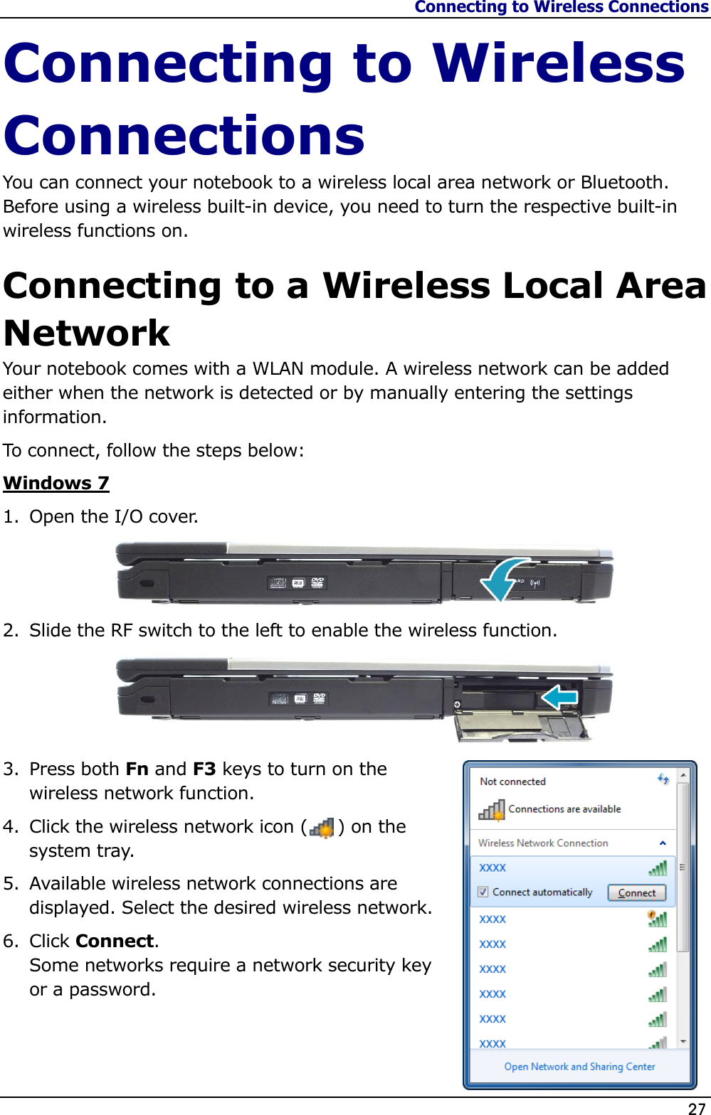 Connecting to Wireless Connections                   27  Connecting to Wireless Connections You can connect your notebook to a wireless local area network or Bluetooth. Before using a wireless built-in device, you need to turn the respective built-in wireless functions on. Connecting to a Wireless Local Area Network Your notebook comes with a WLAN module. A wireless network can be added either when the network is detected or by manually entering the settings information. To connect, follow the steps below: Windows 7 1. Open the I/O cover.   2. Slide the RF switch to the left to enable the wireless function.  3. Press both Fn and F3 keys to turn on the wireless network function. 4. Click the wireless network icon (     ) on the system tray. 5. Available wireless network connections are displayed. Select the desired wireless network. 6. Click Connect.  Some networks require a network security key or a password.   