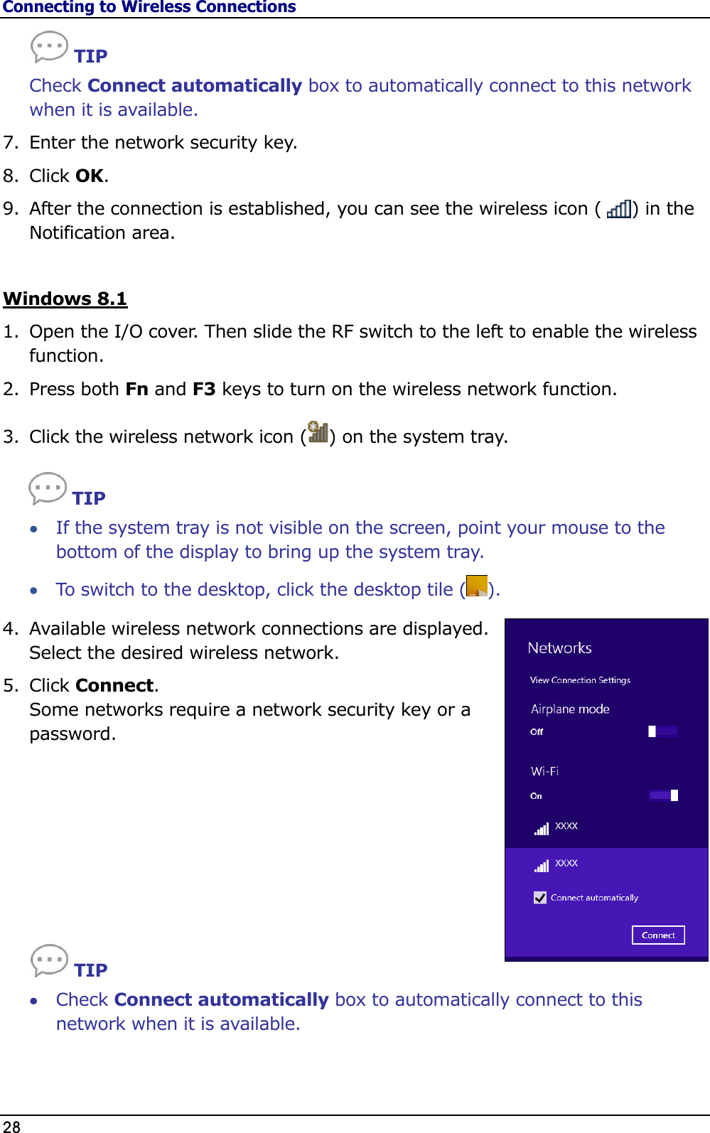 Connecting to Wireless Connections 28                                                                                                     TIP Check Connect automatically box to automatically connect to this network when it is available. 7. Enter the network security key. 8. Click OK. 9. After the connection is established, you can see the wireless icon (     ) in the Notification area.   Windows 8.1 1. Open the I/O cover. Then slide the RF switch to the left to enable the wireless function. 2. Press both Fn and F3 keys to turn on the wireless network function. 3. Click the wireless network icon ( ) on the system tray.  TIP  If the system tray is not visible on the screen, point your mouse to the bottom of the display to bring up the system tray.  To switch to the desktop, click the desktop tile ( ). 4. Available wireless network connections are displayed. Select the desired wireless network. 5. Click Connect.  Some networks require a network security key or a password.                TIP  Check Connect automatically box to automatically connect to this network when it is available.   