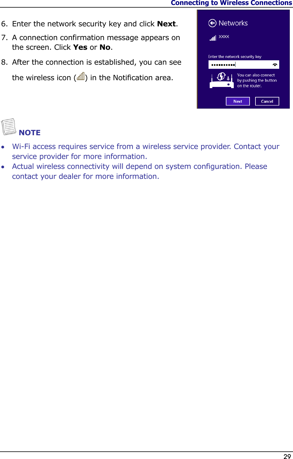 Connecting to Wireless Connections                   29  6. Enter the network security key and click Next. 7. A connection confirmation message appears on the screen. Click Yes or No.  8. After the connection is established, you can see the wireless icon ( ) in the Notification area.    NOTE  Wi-Fi access requires service from a wireless service provider. Contact your service provider for more information.  Actual wireless connectivity will depend on system configuration. Please contact your dealer for more information.                           