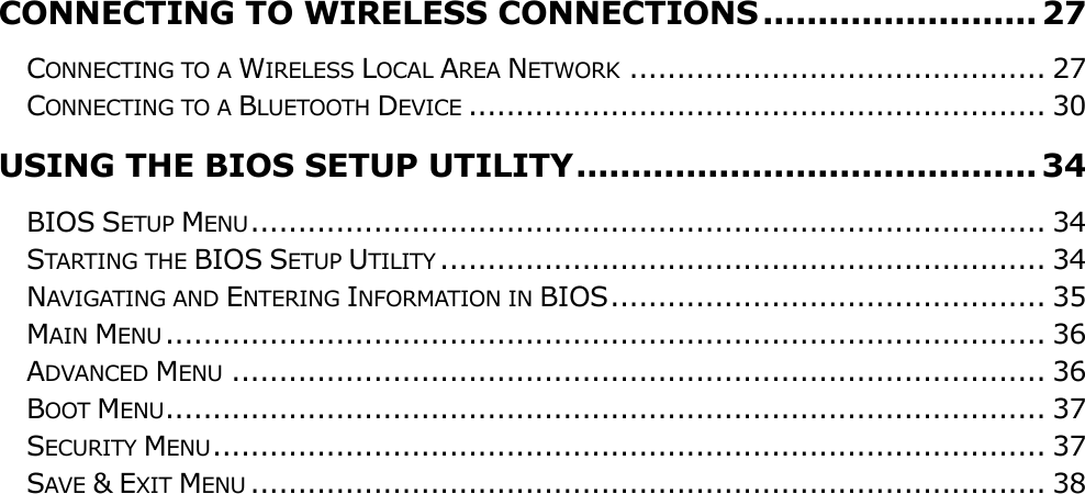                                                                                                                                       CONNECTING TO WIRELESS CONNECTIONS ......................... 27 CONNECTING TO A WIRELESS LOCAL AREA NETWORK ............................................ 27 CONNECTING TO A BLUETOOTH DEVICE ............................................................. 30 USING THE BIOS SETUP UTILITY .......................................... 34 BIOS SETUP MENU .................................................................................... 34 STARTING THE BIOS SETUP UTILITY ................................................................ 34 NAVIGATING AND ENTERING INFORMATION IN BIOS .............................................. 35 MAIN MENU ............................................................................................. 36 ADVANCED MENU ...................................................................................... 36 BOOT MENU ............................................................................................. 37 SECURITY MENU ........................................................................................ 37 SAVE &amp; EXIT MENU .................................................................................... 38          