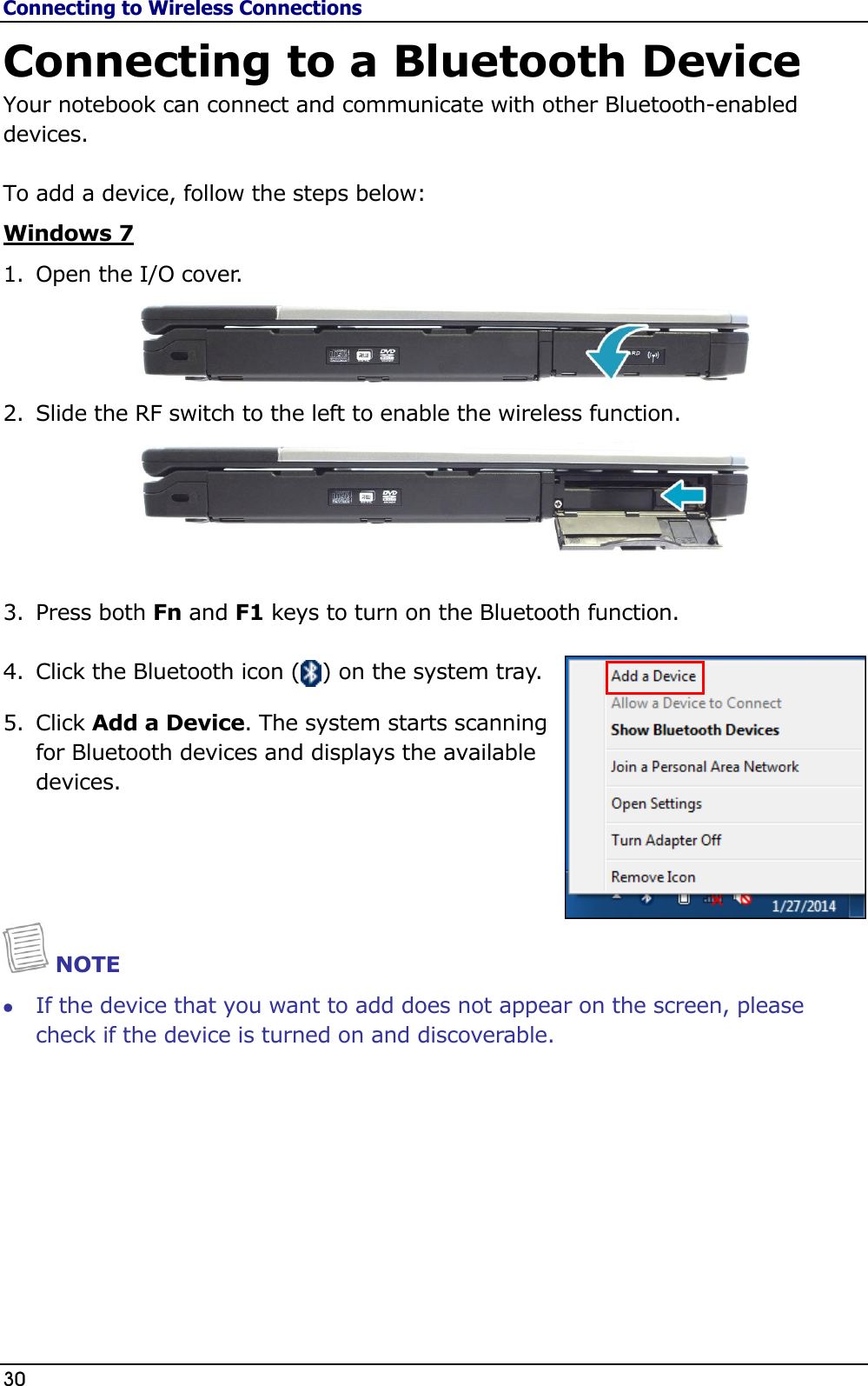 Connecting to Wireless Connections 30                                                                                              Connecting to a Bluetooth Device Your notebook can connect and communicate with other Bluetooth-enabled devices.  To add a device, follow the steps below: Windows 7 1. Open the I/O cover.   2. Slide the RF switch to the left to enable the wireless function.   3. Press both Fn and F1 keys to turn on the Bluetooth function.  4. Click the Bluetooth icon (   ) on the system tray. 5. Click Add a Device. The system starts scanning for Bluetooth devices and displays the available devices.    NOTE  If the device that you want to add does not appear on the screen, please check if the device is turned on and discoverable.          