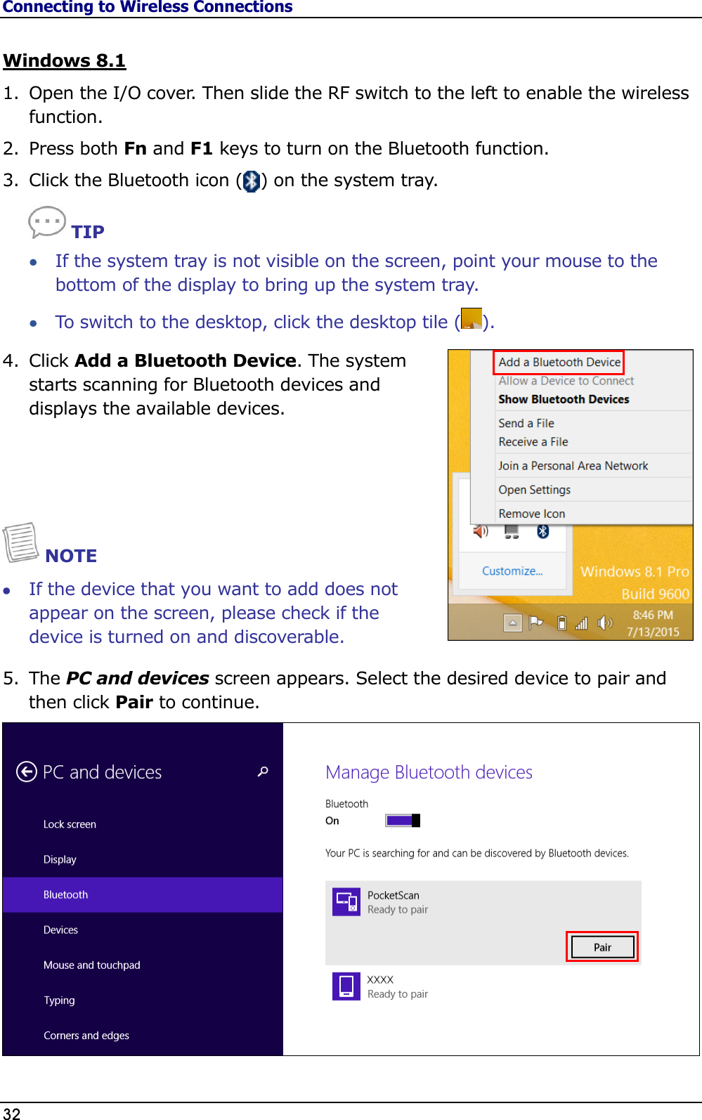 Connecting to Wireless Connections 32                                                                                               Windows 8.1 1. Open the I/O cover. Then slide the RF switch to the left to enable the wireless function. 2. Press both Fn and F1 keys to turn on the Bluetooth function. 3. Click the Bluetooth icon (   ) on the system tray.  TIP  If the system tray is not visible on the screen, point your mouse to the bottom of the display to bring up the system tray.  To switch to the desktop, click the desktop tile ( ). 4. Click Add a Bluetooth Device. The system starts scanning for Bluetooth devices and displays the available devices.    NOTE  If the device that you want to add does not appear on the screen, please check if the device is turned on and discoverable. 5. The PC and devices screen appears. Select the desired device to pair and then click Pair to continue.  