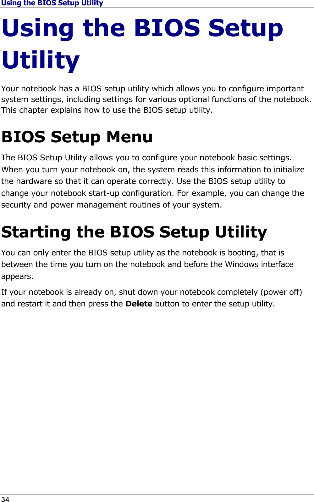 Using the BIOS Setup Utility 34                                                                                              Using the BIOS Setup Utility Your notebook has a BIOS setup utility which allows you to configure important system settings, including settings for various optional functions of the notebook. This chapter explains how to use the BIOS setup utility.  BIOS Setup Menu The BIOS Setup Utility allows you to configure your notebook basic settings. When you turn your notebook on, the system reads this information to initialize the hardware so that it can operate correctly. Use the BIOS setup utility to change your notebook start-up configuration. For example, you can change the security and power management routines of your system.  Starting the BIOS Setup Utility You can only enter the BIOS setup utility as the notebook is booting, that is between the time you turn on the notebook and before the Windows interface appears.   If your notebook is already on, shut down your notebook completely (power off) and restart it and then press the Delete button to enter the setup utility.                 