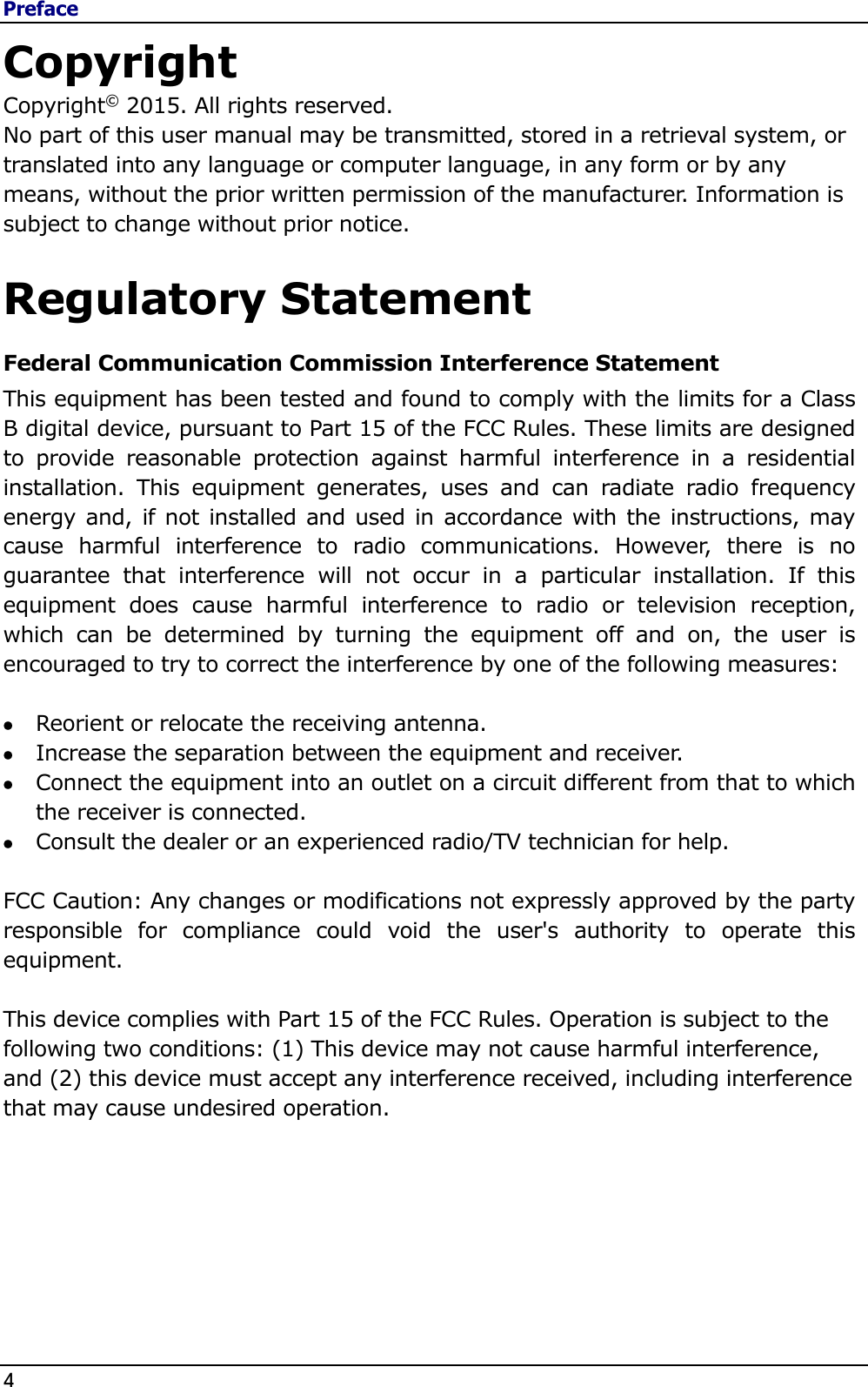 Preface 4                                                                                              Copyright Copyright© 2015. All rights reserved. No part of this user manual may be transmitted, stored in a retrieval system, or translated into any language or computer language, in any form or by any means, without the prior written permission of the manufacturer. Information is subject to change without prior notice.  Regulatory Statement Federal Communication Commission Interference Statement This equipment has been tested and found to comply with the limits for a Class B digital device, pursuant to Part 15 of the FCC Rules. These limits are designed to  provide  reasonable  protection  against  harmful  interference  in  a  residential installation.  This  equipment  generates,  uses  and  can  radiate  radio  frequency energy and, if not installed and used in accordance with the instructions, may cause  harmful  interference  to  radio  communications.  However,  there  is  no guarantee  that  interference  will  not  occur  in  a  particular  installation.  If  this equipment  does  cause  harmful  interference  to  radio  or  television  reception, which  can  be  determined  by  turning  the  equipment  off  and  on,  the  user  is encouraged to try to correct the interference by one of the following measures:   Reorient or relocate the receiving antenna.  Increase the separation between the equipment and receiver.  Connect the equipment into an outlet on a circuit different from that to which the receiver is connected.  Consult the dealer or an experienced radio/TV technician for help.  FCC Caution: Any changes or modifications not expressly approved by the party responsible  for  compliance  could  void  the  user&apos;s  authority  to  operate  this equipment.  This device complies with Part 15 of the FCC Rules. Operation is subject to the following two conditions: (1) This device may not cause harmful interference, and (2) this device must accept any interference received, including interference that may cause undesired operation.     