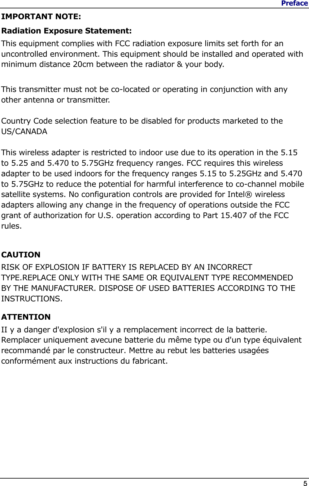 Preface                   5  IMPORTANT NOTE: Radiation Exposure Statement: This equipment complies with FCC radiation exposure limits set forth for an uncontrolled environment. This equipment should be installed and operated with minimum distance 20cm between the radiator &amp; your body.  This transmitter must not be co-located or operating in conjunction with any other antenna or transmitter.  Country Code selection feature to be disabled for products marketed to the US/CANADA  This wireless adapter is restricted to indoor use due to its operation in the 5.15 to 5.25 and 5.470 to 5.75GHz frequency ranges. FCC requires this wireless adapter to be used indoors for the frequency ranges 5.15 to 5.25GHz and 5.470 to 5.75GHz to reduce the potential for harmful interference to co-channel mobile satellite systems. No configuration controls are provided for Intel® wireless adapters allowing any change in the frequency of operations outside the FCC grant of authorization for U.S. operation according to Part 15.407 of the FCC rules.  CAUTION RISK OF EXPLOSION IF BATTERY IS REPLACED BY AN INCORRECT TYPE.REPLACE ONLY WITH THE SAME OR EQUIVALENT TYPE RECOMMENDED BY THE MANUFACTURER. DISPOSE OF USED BATTERIES ACCORDING TO THE INSTRUCTIONS. ATTENTION  II y a danger d&apos;explosion s&apos;il y a remplacement incorrect de la batterie. Remplacer uniquement avecune batterie du même type ou d&apos;un type équivalent recommandé par le constructeur. Mettre au rebut les batteries usagées conformément aux instructions du fabricant.  