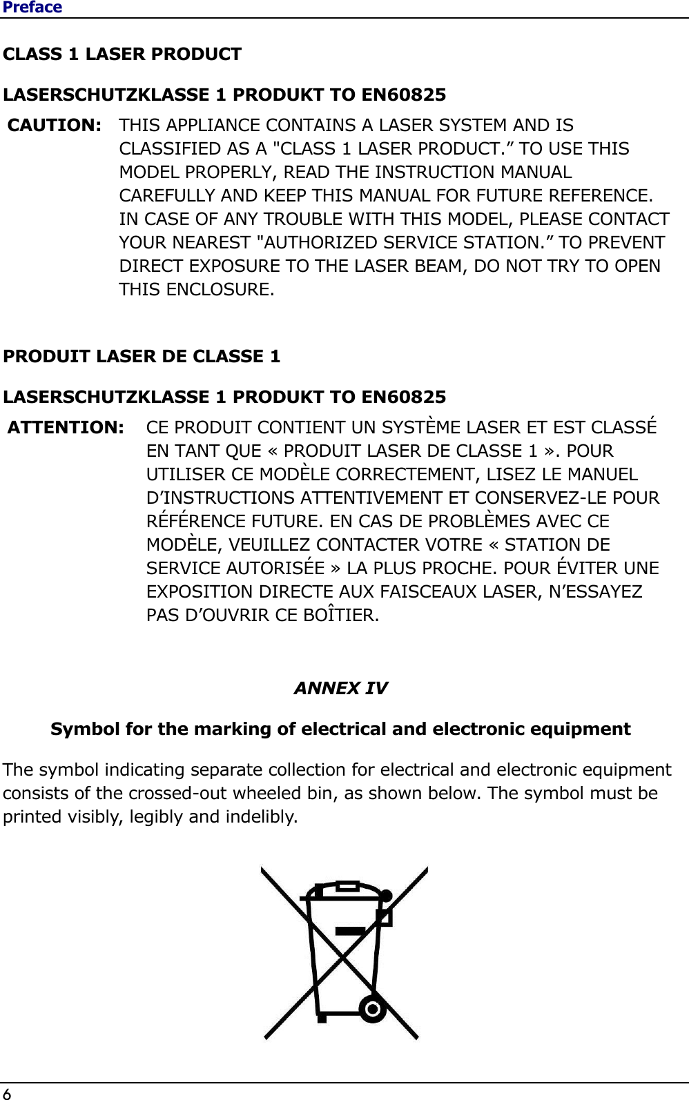 Preface 6                                                                                              CLASS 1 LASER PRODUCT LASERSCHUTZKLASSE 1 PRODUKT TO EN60825 CAUTION: THIS APPLIANCE CONTAINS A LASER SYSTEM AND IS CLASSIFIED AS A &quot;CLASS 1 LASER PRODUCT.” TO USE THIS MODEL PROPERLY, READ THE INSTRUCTION MANUAL CAREFULLY AND KEEP THIS MANUAL FOR FUTURE REFERENCE. IN CASE OF ANY TROUBLE WITH THIS MODEL, PLEASE CONTACT YOUR NEAREST &quot;AUTHORIZED SERVICE STATION.” TO PREVENT DIRECT EXPOSURE TO THE LASER BEAM, DO NOT TRY TO OPEN THIS ENCLOSURE.  PRODUIT LASER DE CLASSE 1 LASERSCHUTZKLASSE 1 PRODUKT TO EN60825   ATTENTION: CE PRODUIT CONTIENT UN SYSTÈME LASER ET EST CLASSÉ EN TANT QUE « PRODUIT LASER DE CLASSE 1 ». POUR UTILISER CE MODÈLE CORRECTEMENT, LISEZ LE MANUEL D’INSTRUCTIONS ATTENTIVEMENT ET CONSERVEZ-LE POUR RÉFÉRENCE FUTURE. EN CAS DE PROBLÈMES AVEC CE MODÈLE, VEUILLEZ CONTACTER VOTRE « STATION DE SERVICE AUTORISÉE » LA PLUS PROCHE. POUR ÉVITER UNE EXPOSITION DIRECTE AUX FAISCEAUX LASER, N’ESSAYEZ PAS D’OUVRIR CE BOÎTIER.   ANNEX IV Symbol for the marking of electrical and electronic equipment The symbol indicating separate collection for electrical and electronic equipment consists of the crossed-out wheeled bin, as shown below. The symbol must be printed visibly, legibly and indelibly.         