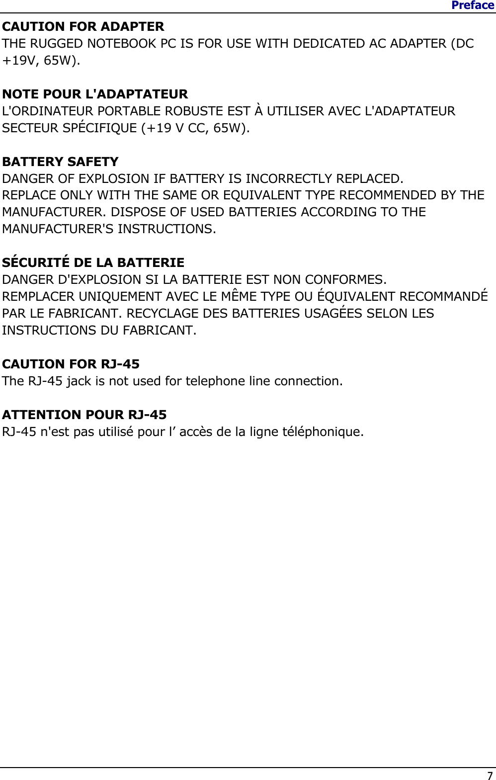 Preface                   7  CAUTION FOR ADAPTER THE RUGGED NOTEBOOK PC IS FOR USE WITH DEDICATED AC ADAPTER (DC +19V, 65W).  NOTE POUR L&apos;ADAPTATEUR L&apos;ORDINATEUR PORTABLE ROBUSTE EST À UTILISER AVEC L&apos;ADAPTATEUR SECTEUR SPÉCIFIQUE (+19 V CC, 65W).  BATTERY SAFETY DANGER OF EXPLOSION IF BATTERY IS INCORRECTLY REPLACED. REPLACE ONLY WITH THE SAME OR EQUIVALENT TYPE RECOMMENDED BY THE MANUFACTURER. DISPOSE OF USED BATTERIES ACCORDING TO THE MANUFACTURER&apos;S INSTRUCTIONS.  SÉCURITÉ DE LA BATTERIE  DANGER D&apos;EXPLOSION SI LA BATTERIE EST NON CONFORMES. REMPLACER UNIQUEMENT AVEC LE MÊME TYPE OU ÉQUIVALENT RECOMMANDÉ PAR LE FABRICANT. RECYCLAGE DES BATTERIES USAGÉES SELON LES INSTRUCTIONS DU FABRICANT.  CAUTION FOR RJ-45 The RJ-45 jack is not used for telephone line connection.  ATTENTION POUR RJ-45  RJ-45 n&apos;est pas utilisé pour l’ accès de la ligne téléphonique. 