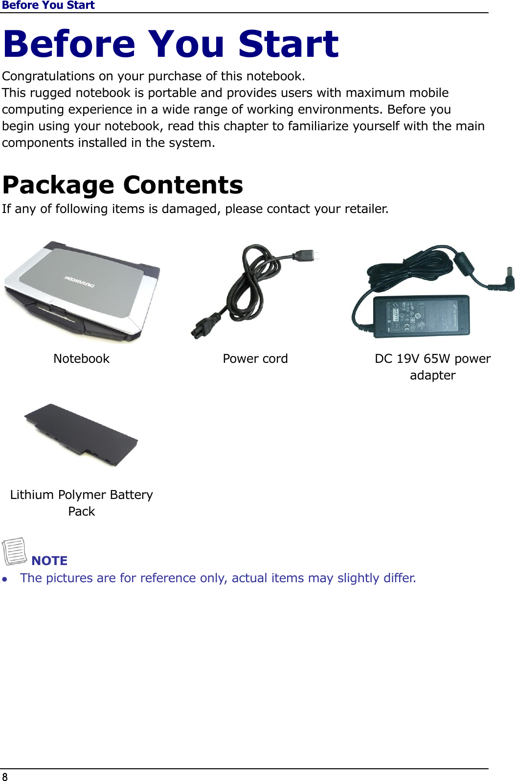 Before You Start 8                                                                                              Before You Start Congratulations on your purchase of this notebook.  This rugged notebook is portable and provides users with maximum mobile computing experience in a wide range of working environments. Before you begin using your notebook, read this chapter to familiarize yourself with the main components installed in the system.  Package Contents If any of following items is damaged, please contact your retailer.     Notebook Power cord DC 19V 65W power  adapter    Lithium Polymer Battery Pack     NOTE  The pictures are for reference only, actual items may slightly differ. 