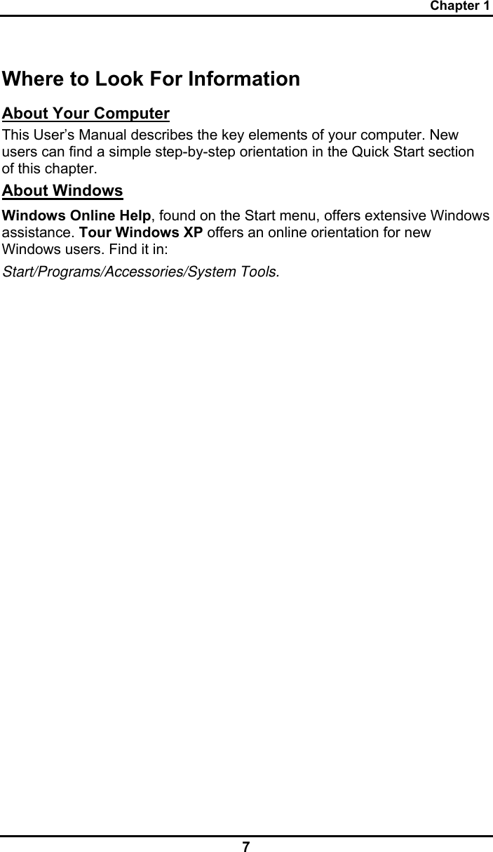 Chapter 1 7 Where to Look For Information About Your Computer This User’s Manual describes the key elements of your computer. New users can find a simple step-by-step orientation in the Quick Start section of this chapter. About Windows Windows Online Help, found on the Start menu, offers extensive Windows assistance. Tour Windows XP offers an online orientation for new Windows users. Find it in: Start/Programs/Accessories/System Tools.   