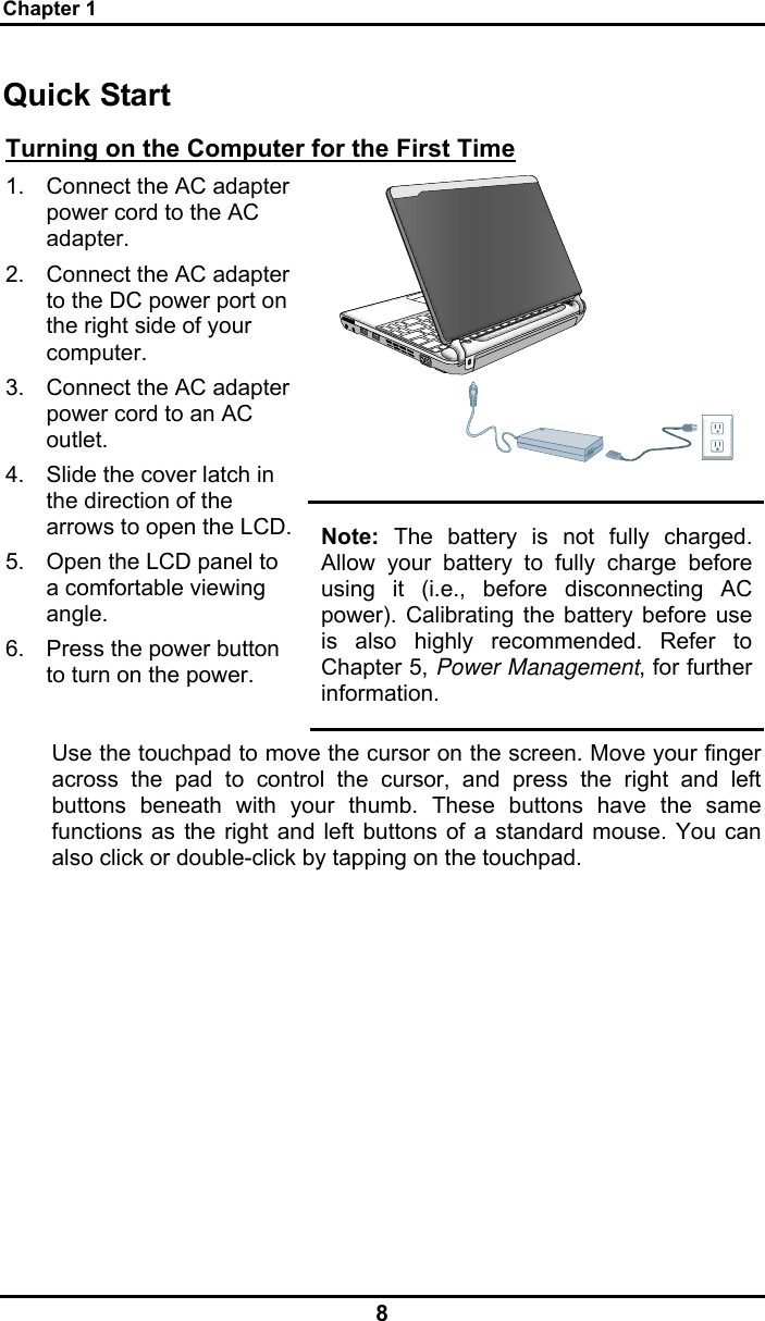 Chapter 1 8 Quick Start Turning on the Computer for the First Time  1.  Connect the AC adapter power cord to the AC adapter. 2.  Connect the AC adapter to the DC power port on the right side of your computer. 3.  Connect the AC adapter power cord to an AC outlet. 4.  Slide the cover latch in the direction of the arrows to open the LCD. 5.  Open the LCD panel to a comfortable viewing angle. 6.  Press the power button to turn on the power. Note: The battery is not fully charged. Allow your battery to fully charge before using it (i.e., before disconnecting AC power). Calibrating the battery before use is also highly recommended. Refer to Chapter 5, Power Management, for further information. Use the touchpad to move the cursor on the screen. Move your finger across the pad to control the cursor, and press the right and left buttons beneath with your thumb. These buttons have the same functions as the right and left buttons of a standard mouse. You can also click or double-click by tapping on the touchpad.      