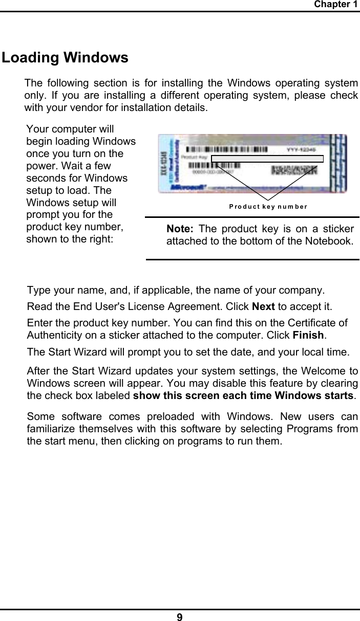 Chapter 1 9 Loading Windows  The following section is for installing the Windows operating system only. If you are installing a different operating system, please check with your vendor for installation details.  Product key num ber  Your computer will begin loading Windows once you turn on the power. Wait a few seconds for Windows setup to load. The Windows setup will prompt you for the product key number, shown to the right: Note: The product key is on a sticker attached to the bottom of the Notebook.  Type your name, and, if applicable, the name of your company. Read the End User&apos;s License Agreement. Click Next to accept it. Enter the product key number. You can find this on the Certificate of Authenticity on a sticker attached to the computer. Click Finish. The Start Wizard will prompt you to set the date, and your local time.  After the Start Wizard updates your system settings, the Welcome to Windows screen will appear. You may disable this feature by clearing the check box labeled show this screen each time Windows starts.  Some software comes preloaded with Windows. New users can familiarize themselves with this software by selecting Programs from the start menu, then clicking on programs to run them.   