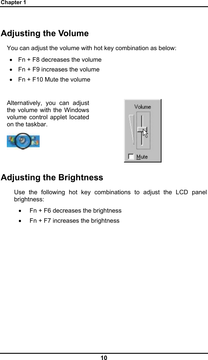 Chapter 1 10 Adjusting the Volume You can adjust the volume with hot key combination as below: •  Fn + F8 decreases the volume •  Fn + F9 increases the volume •  Fn + F10 Mute the volume  Alternatively, you can adjust the volume with the Windows volume control applet located on the taskbar.    Adjusting the Brightness Use the following hot key combinations to adjust the LCD panel brightness: •  Fn + F6 decreases the brightness •  Fn + F7 increases the brightness 