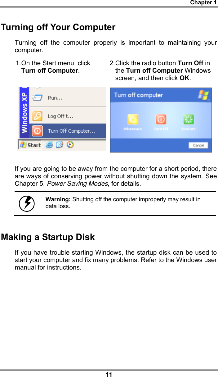 Chapter 1 11 Turning off Your Computer Turning off the computer properly is important to maintaining your computer.  1. On the Start menu, click Turn off Computer. 2. Click the radio button Turn Off in the Turn off Computer Windows screen, and then click OK.   If you are going to be away from the computer for a short period, there are ways of conserving power without shutting down the system. See Chapter 5, Power Saving Modes, for details.   Warning: Shutting off the computer improperly may result in data loss. Making a Startup Disk If you have trouble starting Windows, the startup disk can be used to start your computer and fix many problems. Refer to the Windows user manual for instructions. 