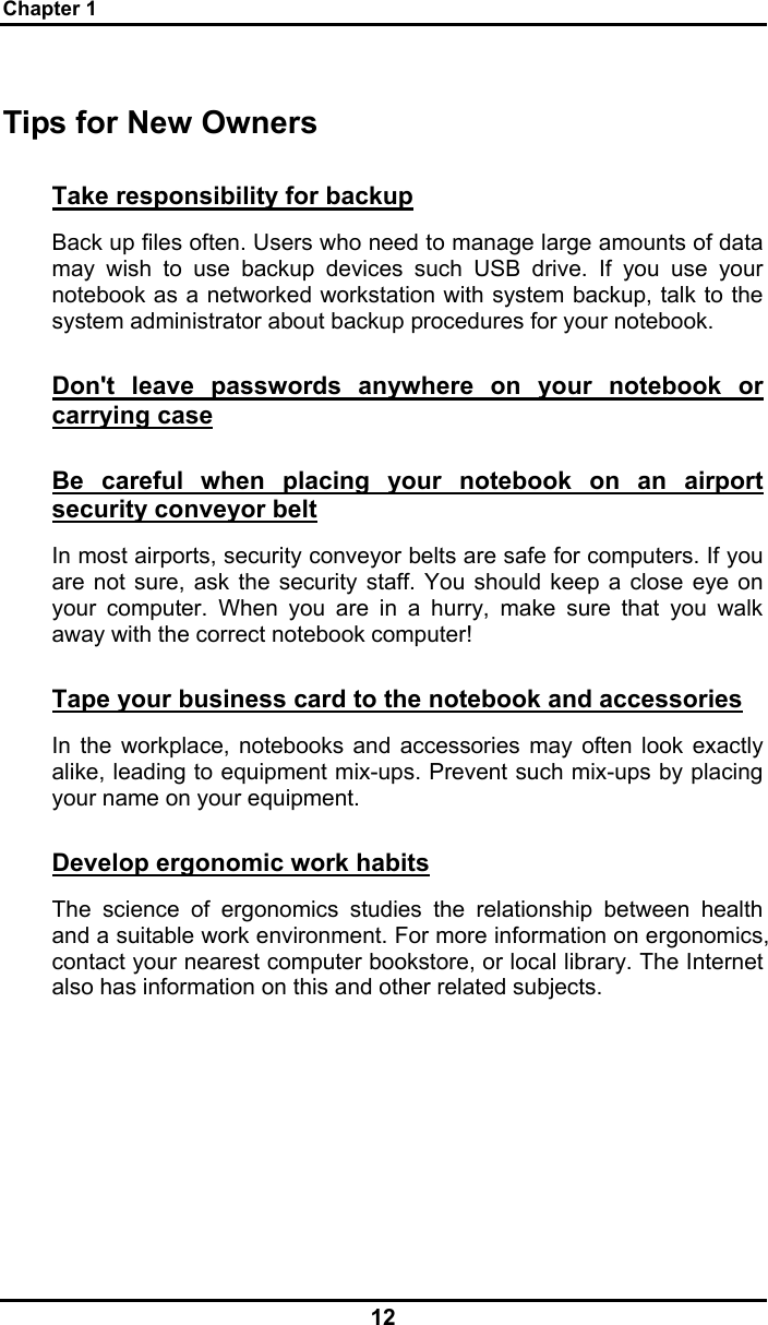 Chapter 1 12 Tips for New Owners Take responsibility for backup Back up files often. Users who need to manage large amounts of data may wish to use backup devices such USB drive. If you use your notebook as a networked workstation with system backup, talk to the system administrator about backup procedures for your notebook.  Don&apos;t leave passwords anywhere on your notebook or carrying case Be careful when placing your notebook on an airport security conveyor belt In most airports, security conveyor belts are safe for computers. If you are not sure, ask the security staff. You should keep a close eye on your computer. When you are in a hurry, make sure that you walk away with the correct notebook computer!  Tape your business card to the notebook and accessories In the workplace, notebooks and accessories may often look exactly alike, leading to equipment mix-ups. Prevent such mix-ups by placing your name on your equipment.  Develop ergonomic work habits The science of ergonomics studies the relationship between health and a suitable work environment. For more information on ergonomics, contact your nearest computer bookstore, or local library. The Internet also has information on this and other related subjects. 