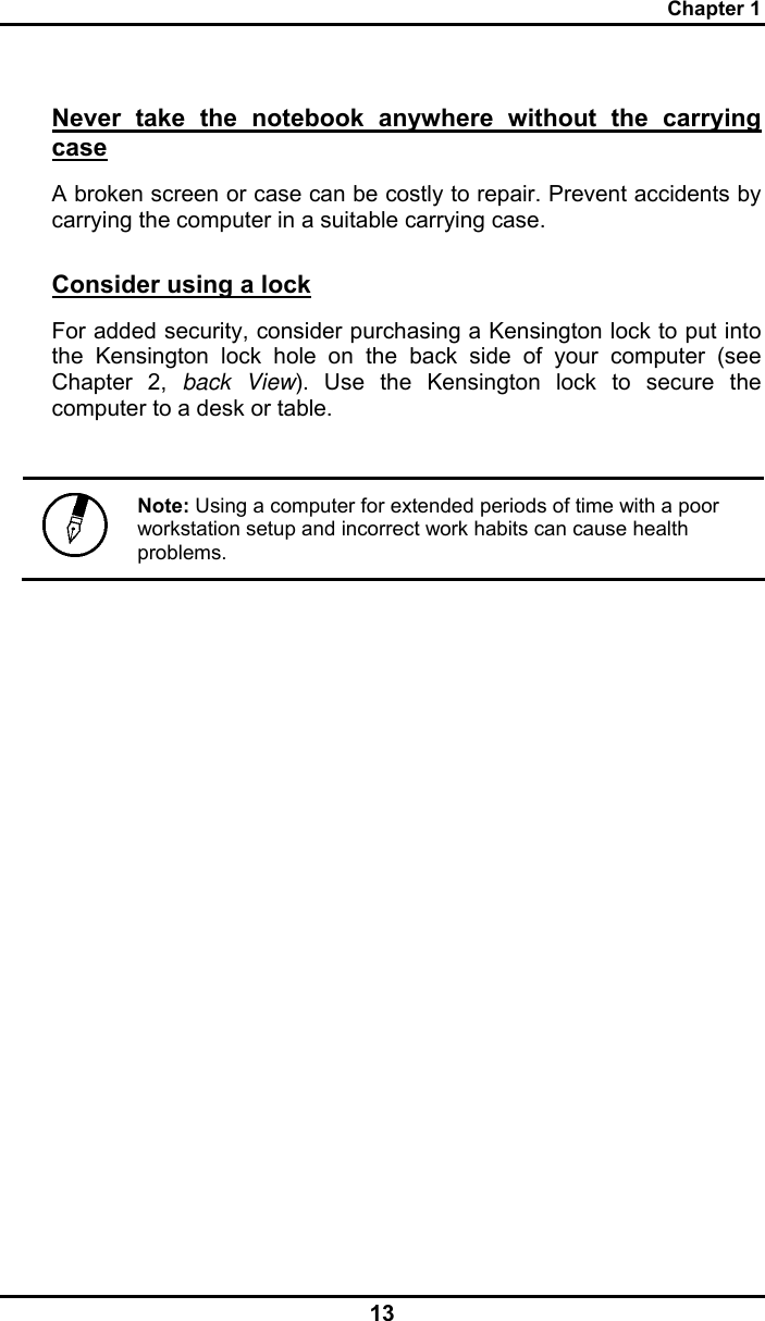 Chapter 1 13 Never take the notebook anywhere without the carrying case A broken screen or case can be costly to repair. Prevent accidents by carrying the computer in a suitable carrying case. Consider using a lock For added security, consider purchasing a Kensington lock to put into the Kensington lock hole on the back side of your computer (see Chapter 2, back View). Use the Kensington lock to secure the computer to a desk or table.   Note: Using a computer for extended periods of time with a poor workstation setup and incorrect work habits can cause health problems.  