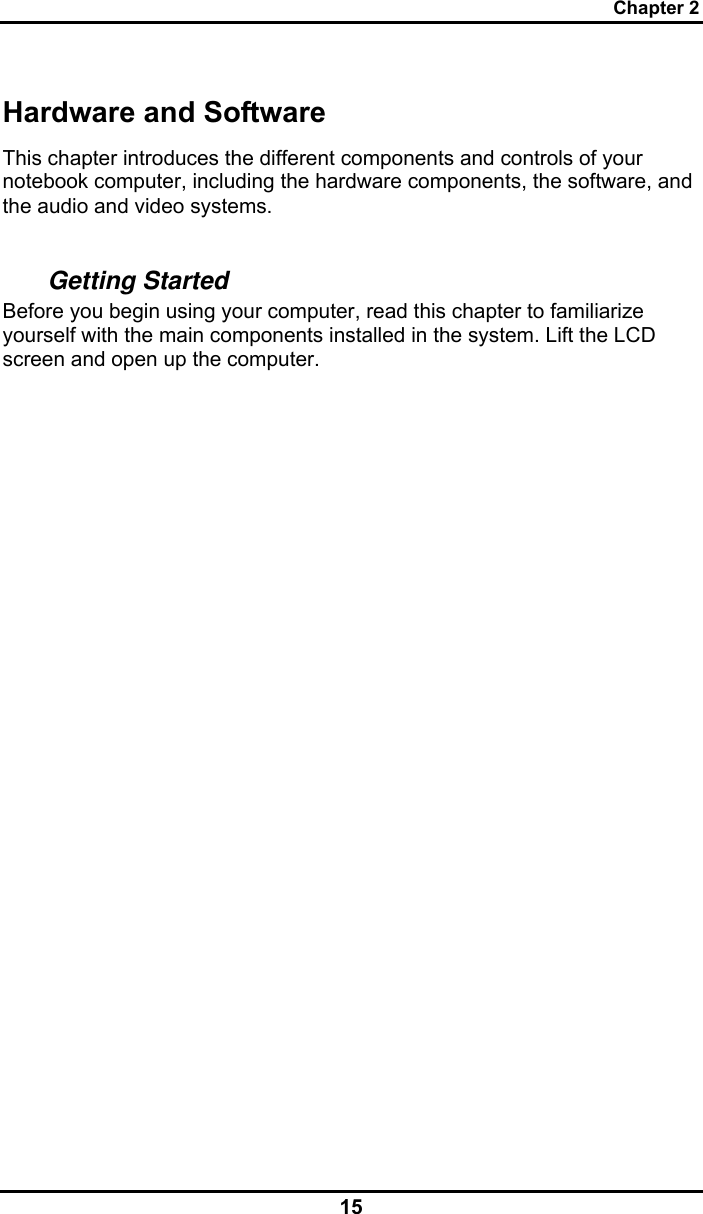 Chapter 2 15 Hardware and Software This chapter introduces the different components and controls of your notebook computer, including the hardware components, the software, and the audio and video systems.  Getting Started Before you begin using your computer, read this chapter to familiarize yourself with the main components installed in the system. Lift the LCD screen and open up the computer.                   