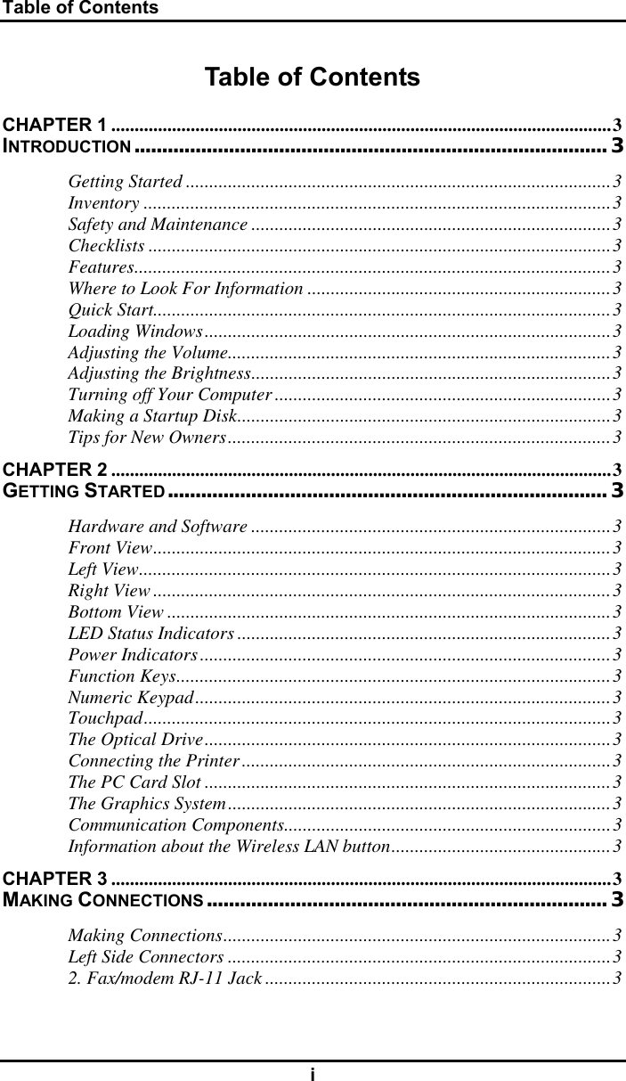 Table of Contents i Table of Contents CHAPTER 1 ...........................................................................................................3 INTRODUCTION..................................................................................... 3 Getting Started ...........................................................................................3 Inventory ....................................................................................................3 Safety and Maintenance .............................................................................3 Checklists ...................................................................................................3 Features......................................................................................................3 Where to Look For Information .................................................................3 Quick Start..................................................................................................3 Loading Windows.......................................................................................3 Adjusting the Volume..................................................................................3 Adjusting the Brightness.............................................................................3 Turning off Your Computer ........................................................................3 Making a Startup Disk................................................................................3 Tips for New Owners..................................................................................3 CHAPTER 2 ...........................................................................................................3 GETTING STARTED............................................................................... 3 Hardware and Software .............................................................................3 Front View..................................................................................................3 Left View.....................................................................................................3 Right View ..................................................................................................3 Bottom View ...............................................................................................3 LED Status Indicators ................................................................................3 Power Indicators........................................................................................3 Function Keys.............................................................................................3 Numeric Keypad.........................................................................................3 Touchpad....................................................................................................3 The Optical Drive.......................................................................................3 Connecting the Printer...............................................................................3 The PC Card Slot .......................................................................................3 The Graphics System..................................................................................3 Communication Components......................................................................3 Information about the Wireless LAN button...............................................3 CHAPTER 3 ...........................................................................................................3 MAKING CONNECTIONS........................................................................ 3 Making Connections...................................................................................3 Left Side Connectors ..................................................................................3 2. Fax/modem RJ-11 Jack ..........................................................................3 