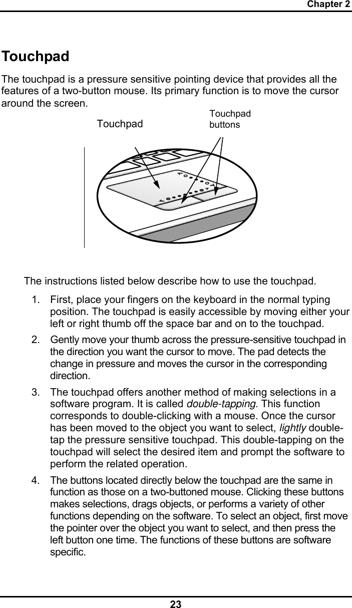 Chapter 2 23 Touchpad The touchpad is a pressure sensitive pointing device that provides all the features of a two-button mouse. Its primary function is to move the cursor around the screen.     The instructions listed below describe how to use the touchpad. 1.  First, place your fingers on the keyboard in the normal typing position. The touchpad is easily accessible by moving either your left or right thumb off the space bar and on to the touchpad. 2.  Gently move your thumb across the pressure-sensitive touchpad in the direction you want the cursor to move. The pad detects the change in pressure and moves the cursor in the corresponding direction. 3.  The touchpad offers another method of making selections in a software program. It is called double-tapping. This function corresponds to double-clicking with a mouse. Once the cursor has been moved to the object you want to select, lightly double-tap the pressure sensitive touchpad. This double-tapping on the touchpad will select the desired item and prompt the software to perform the related operation. 4.  The buttons located directly below the touchpad are the same in function as those on a two-buttoned mouse. Clicking these buttons makes selections, drags objects, or performs a variety of other functions depending on the software. To select an object, first move the pointer over the object you want to select, and then press the left button one time. The functions of these buttons are software specific. Touchpad buttons Touchpad 