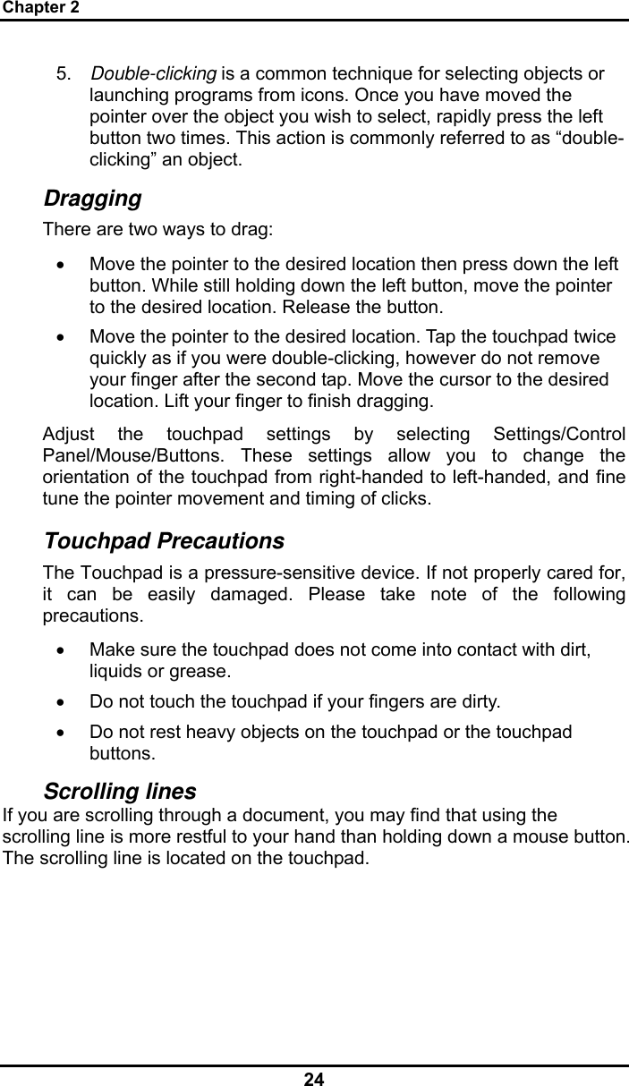 Chapter 2 24 5.  Double-clicking is a common technique for selecting objects or launching programs from icons. Once you have moved the pointer over the object you wish to select, rapidly press the left button two times. This action is commonly referred to as “double-clicking” an object. Dragging There are two ways to drag: •  Move the pointer to the desired location then press down the left button. While still holding down the left button, move the pointer to the desired location. Release the button. •  Move the pointer to the desired location. Tap the touchpad twice quickly as if you were double-clicking, however do not remove your finger after the second tap. Move the cursor to the desired location. Lift your finger to finish dragging. Adjust the touchpad settings by selecting Settings/Control Panel/Mouse/Buttons. These settings allow you to change the orientation of the touchpad from right-handed to left-handed, and fine tune the pointer movement and timing of clicks. Touchpad Precautions The Touchpad is a pressure-sensitive device. If not properly cared for, it can be easily damaged. Please take note of the following precautions. •  Make sure the touchpad does not come into contact with dirt, liquids or grease. •  Do not touch the touchpad if your fingers are dirty. •  Do not rest heavy objects on the touchpad or the touchpad buttons. Scrolling lines If you are scrolling through a document, you may find that using the scrolling line is more restful to your hand than holding down a mouse button. The scrolling line is located on the touchpad.   