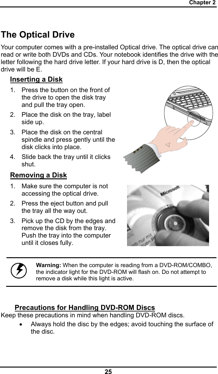 Chapter 2 25 The Optical Drive Your computer comes with a pre-installed Optical drive. The optical drive can read or write both DVDs and CDs. Your notebook identifies the drive with the letter following the hard drive letter. If your hard drive is D, then the optical drive will be E.  Inserting a Disk 1.  Press the button on the front of the drive to open the disk tray and pull the tray open. 2.  Place the disk on the tray, label side up.  3.  Place the disk on the central spindle and press gently until the disk clicks into place.  4.  Slide back the tray until it clicks shut.  Removing a Disk 1.  Make sure the computer is not accessing the optical drive. 2.  Press the eject button and pull the tray all the way out. 3.  Pick up the CD by the edges and remove the disk from the tray. Push the tray into the computer until it closes fully.       Warning: When the computer is reading from a DVD-ROM/COMBO, the indicator light for the DVD-ROM will flash on. Do not attempt to remove a disk while this light is active.  Precautions for Handling DVD-ROM Discs Keep these precautions in mind when handling DVD-ROM discs. •  Always hold the disc by the edges; avoid touching the surface of the disc. 