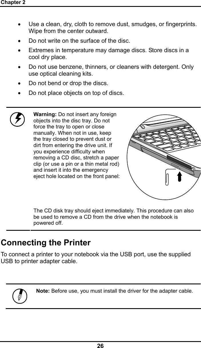 Chapter 2 26 •  Use a clean, dry, cloth to remove dust, smudges, or fingerprints. Wipe from the center outward. •  Do not write on the surface of the disc. •  Extremes in temperature may damage discs. Store discs in a cool dry place.  •  Do not use benzene, thinners, or cleaners with detergent. Only use optical cleaning kits. •  Do not bend or drop the discs. •  Do not place objects on top of discs.  Warning: Do not insert any foreign objects into the disc tray. Do not force the tray to open or close manually. When not in use, keep the tray closed to prevent dust or dirt from entering the drive unit. If you experience difficulty when removing a CD disc, stretch a paper clip (or use a pin or a thin metal rod) and insert it into the emergency eject hole located on the front panel: The CD disk tray should eject immediately. This procedure can also be used to remove a CD from the drive when the notebook is powered off. Connecting the Printer To connect a printer to your notebook via the USB port, use the supplied USB to printer adapter cable.   Note: Before use, you must install the driver for the adapter cable. 
