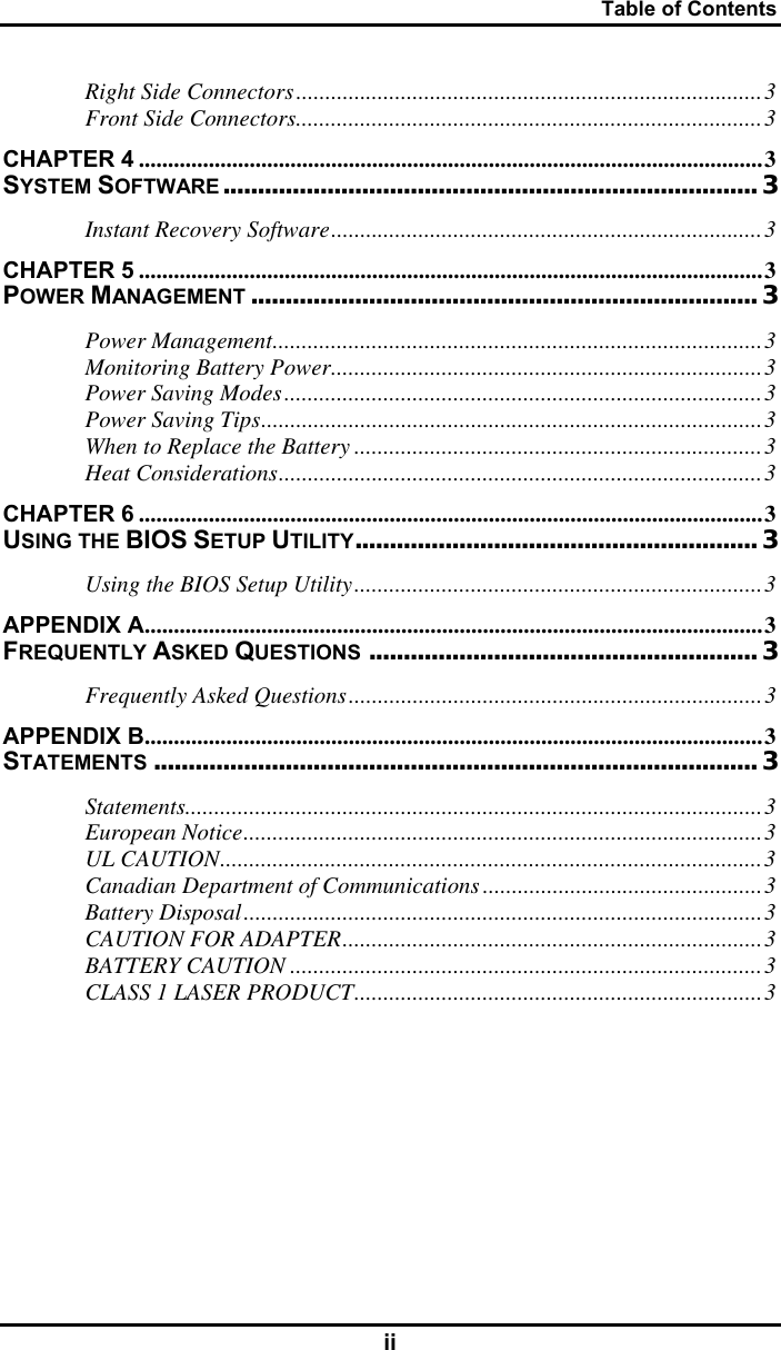 Table of Contents ii Right Side Connectors................................................................................3 Front Side Connectors................................................................................3 CHAPTER 4 ...........................................................................................................3 SYSTEM SOFTWARE............................................................................. 3 Instant Recovery Software..........................................................................3 CHAPTER 5 ...........................................................................................................3 POWER MANAGEMENT ......................................................................... 3 Power Management....................................................................................3 Monitoring Battery Power..........................................................................3 Power Saving Modes..................................................................................3 Power Saving Tips......................................................................................3 When to Replace the Battery ......................................................................3 Heat Considerations...................................................................................3 CHAPTER 6 ...........................................................................................................3 USING THE BIOS SETUP UTILITY.......................................................... 3 Using the BIOS Setup Utility......................................................................3 APPENDIX A..........................................................................................................3 FREQUENTLY ASKED QUESTIONS ........................................................ 3 Frequently Asked Questions.......................................................................3 APPENDIX B..........................................................................................................3 STATEMENTS ....................................................................................... 3 Statements...................................................................................................3 European Notice.........................................................................................3 UL CAUTION.............................................................................................3 Canadian Department of Communications................................................3 Battery Disposal.........................................................................................3 CAUTION FOR ADAPTER........................................................................3 BATTERY CAUTION .................................................................................3 CLASS 1 LASER PRODUCT......................................................................3  