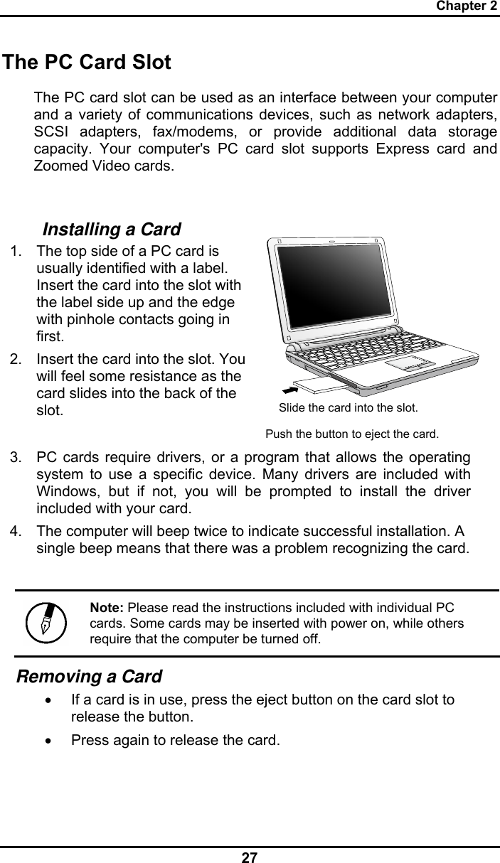 Chapter 2 27 The PC Card Slot The PC card slot can be used as an interface between your computer and a variety of communications devices, such as network adapters, SCSI adapters, fax/modems, or provide additional data storage capacity. Your computer&apos;s PC card slot supports Express card and Zoomed Video cards.  Installing a Card 1.  The top side of a PC card is usually identified with a label. Insert the card into the slot with the label side up and the edge with pinhole contacts going in first. 2.  Insert the card into the slot. You will feel some resistance as the card slides into the back of the slot.     3.  PC cards require drivers, or a program that allows the operating system to use a specific device. Many drivers are included with Windows, but if not, you will be prompted to install the driver included with your card. 4.  The computer will beep twice to indicate successful installation. A single beep means that there was a problem recognizing the card.  Note: Please read the instructions included with individual PC cards. Some cards may be inserted with power on, while others require that the computer be turned off. Removing a Card •  If a card is in use, press the eject button on the card slot to release the button.  •  Press again to release the card.   Slide the card into the slot. Push the button to eject the card. 