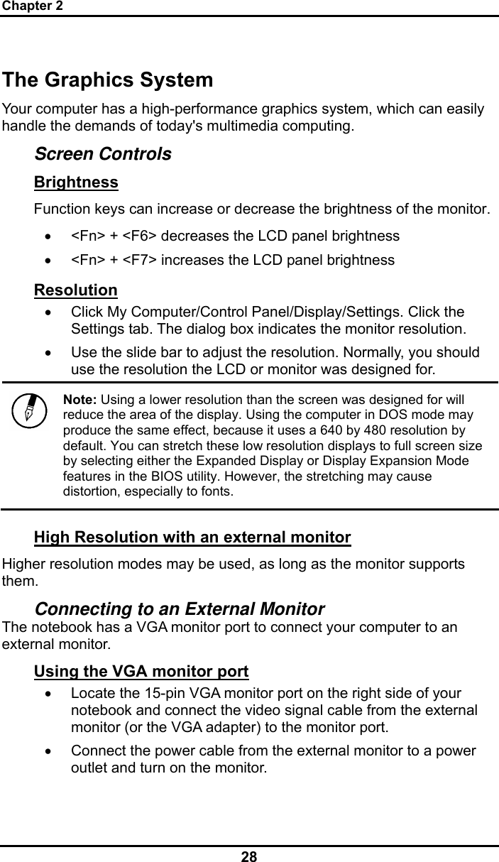 Chapter 2 28 The Graphics System Your computer has a high-performance graphics system, which can easily handle the demands of today&apos;s multimedia computing.  Screen Controls Brightness Function keys can increase or decrease the brightness of the monitor. •  &lt;Fn&gt; + &lt;F6&gt; decreases the LCD panel brightness •  &lt;Fn&gt; + &lt;F7&gt; increases the LCD panel brightness Resolution •  Click My Computer/Control Panel/Display/Settings. Click the Settings tab. The dialog box indicates the monitor resolution. •  Use the slide bar to adjust the resolution. Normally, you should use the resolution the LCD or monitor was designed for.  Note: Using a lower resolution than the screen was designed for will reduce the area of the display. Using the computer in DOS mode may produce the same effect, because it uses a 640 by 480 resolution by default. You can stretch these low resolution displays to full screen size by selecting either the Expanded Display or Display Expansion Mode features in the BIOS utility. However, the stretching may cause distortion, especially to fonts. High Resolution with an external monitor Higher resolution modes may be used, as long as the monitor supports them.  Connecting to an External Monitor The notebook has a VGA monitor port to connect your computer to an external monitor. Using the VGA monitor port •  Locate the 15-pin VGA monitor port on the right side of your notebook and connect the video signal cable from the external monitor (or the VGA adapter) to the monitor port. •  Connect the power cable from the external monitor to a power outlet and turn on the monitor.  