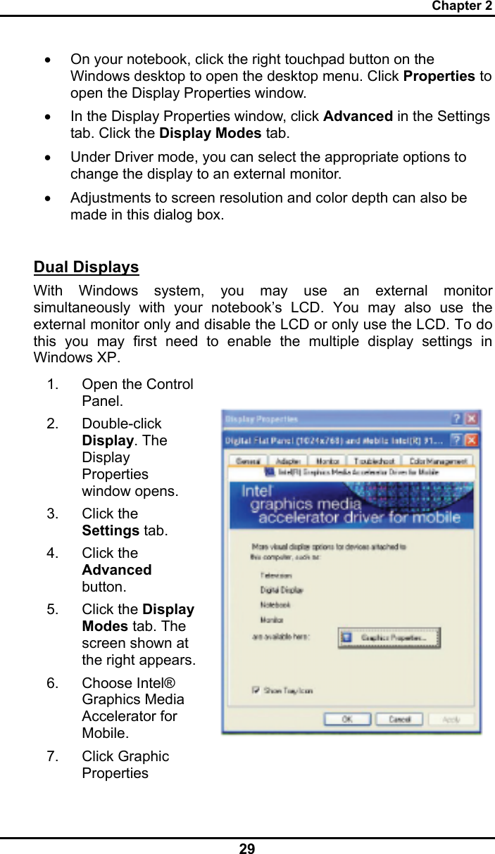 Chapter 2 29 •  On your notebook, click the right touchpad button on the Windows desktop to open the desktop menu. Click Properties to open the Display Properties window. •  In the Display Properties window, click Advanced in the Settings tab. Click the Display Modes tab. •  Under Driver mode, you can select the appropriate options to change the display to an external monitor.  •  Adjustments to screen resolution and color depth can also be made in this dialog box.  Dual Displays With Windows system, you may use an external monitor simultaneously with your notebook’s LCD. You may also use the external monitor only and disable the LCD or only use the LCD. To do this you may first need to enable the multiple display settings in Windows XP. 1. Open the Control Panel.  2. Double-click Display. The Display Properties window opens. 3. Click the Settings tab. 4. Click the Advanced button. 5. Click the Display Modes tab. The screen shown at the right appears.6. Choose Intel® Graphics Media Accelerator for Mobile. 7. Click Graphic Properties   