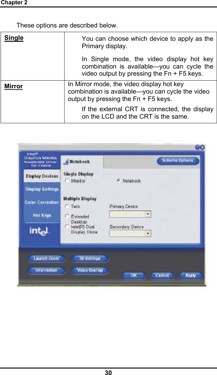 Chapter 2 30  These options are described below. Single You can choose which device to apply as the Primary display.  In Single mode, the video display hot key combination is available—you can cycle the video output by pressing the Fn + F5 keys. Mirror In Mirror mode, the video display hot key combination is available—you can cycle the video output by pressing the Fn + F5 keys. If the external CRT is connected, the display on the LCD and the CRT is the same.        