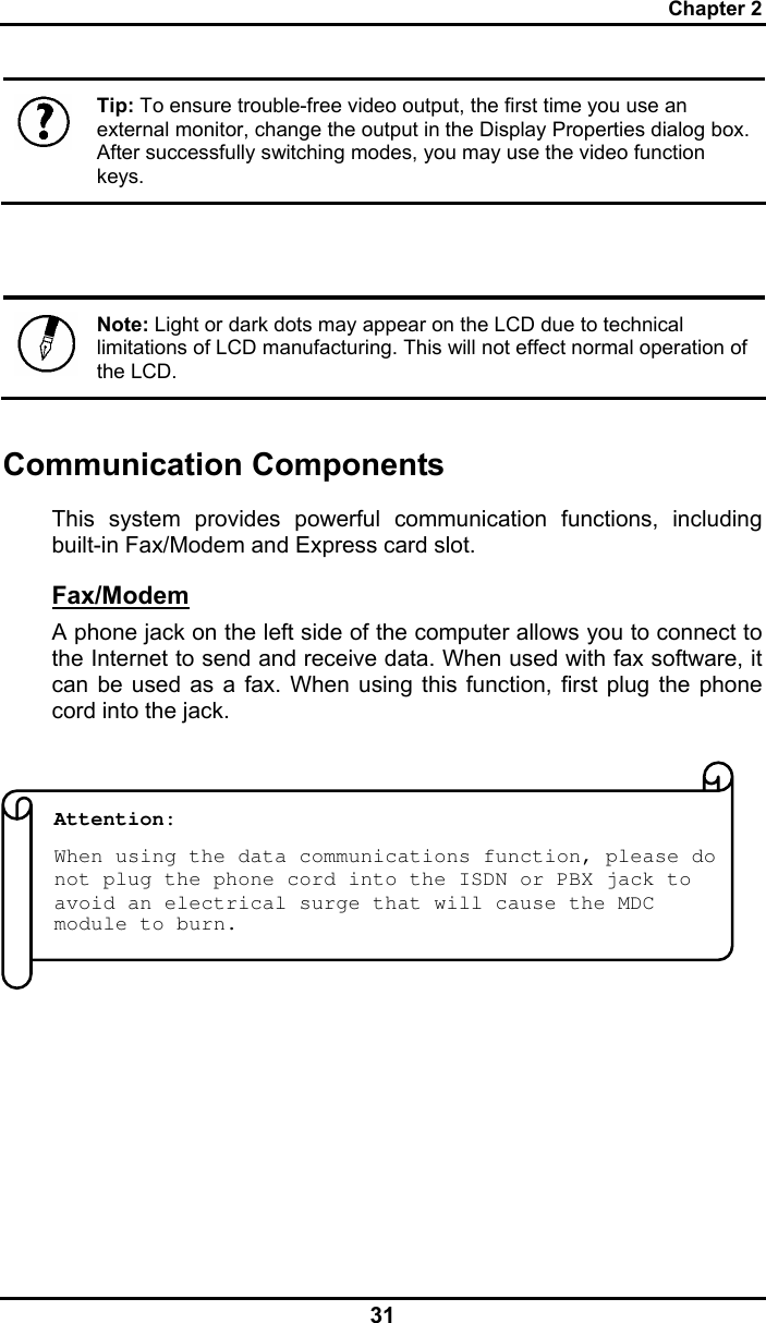 Chapter 2 31  Tip: To ensure trouble-free video output, the first time you use an external monitor, change the output in the Display Properties dialog box. After successfully switching modes, you may use the video function keys.    Note: Light or dark dots may appear on the LCD due to technical limitations of LCD manufacturing. This will not effect normal operation of the LCD.  Communication Components This system provides powerful communication functions, including built-in Fax/Modem and Express card slot. Fax/Modem A phone jack on the left side of the computer allows you to connect to the Internet to send and receive data. When used with fax software, it can be used as a fax. When using this function, first plug the phone cord into the jack.                    Attention:  When using the data communications function, please do not plug the phone cord into the ISDN or PBX jack to avoid an electrical surge that will cause the MDC module to burn. 