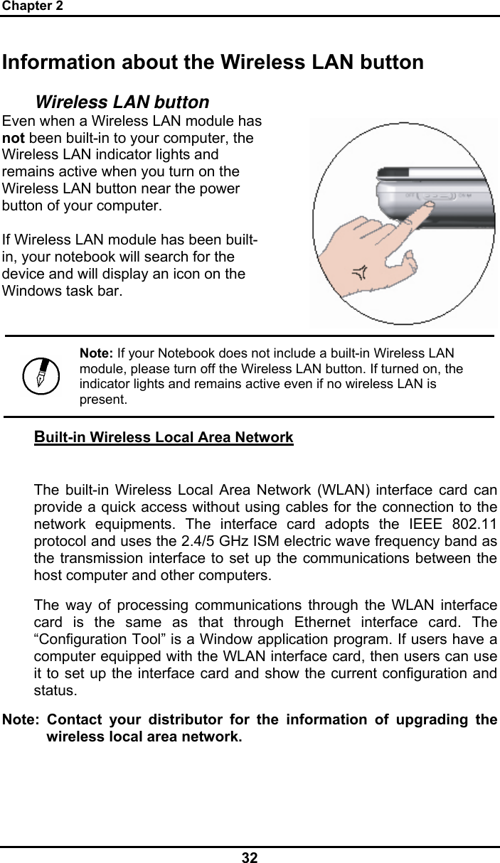 Chapter 2 32 Information about the Wireless LAN button Wireless LAN button Even when a Wireless LAN module has not been built-in to your computer, the Wireless LAN indicator lights and remains active when you turn on the Wireless LAN button near the power button of your computer.  If Wireless LAN module has been built-in, your notebook will search for the device and will display an icon on the Windows task bar.   Note: If your Notebook does not include a built-in Wireless LAN module, please turn off the Wireless LAN button. If turned on, the indicator lights and remains active even if no wireless LAN is present. Built-in Wireless Local Area Network  The built-in Wireless Local Area Network (WLAN) interface card can provide a quick access without using cables for the connection to the network equipments. The interface card adopts the IEEE 802.11 protocol and uses the 2.4/5 GHz ISM electric wave frequency band as the transmission interface to set up the communications between the host computer and other computers. The way of processing communications through the WLAN interface card is the same as that through Ethernet interface card. The “Configuration Tool” is a Window application program. If users have a computer equipped with the WLAN interface card, then users can use it to set up the interface card and show the current configuration and status. Note: Contact your distributor for the information of upgrading the wireless local area network. 