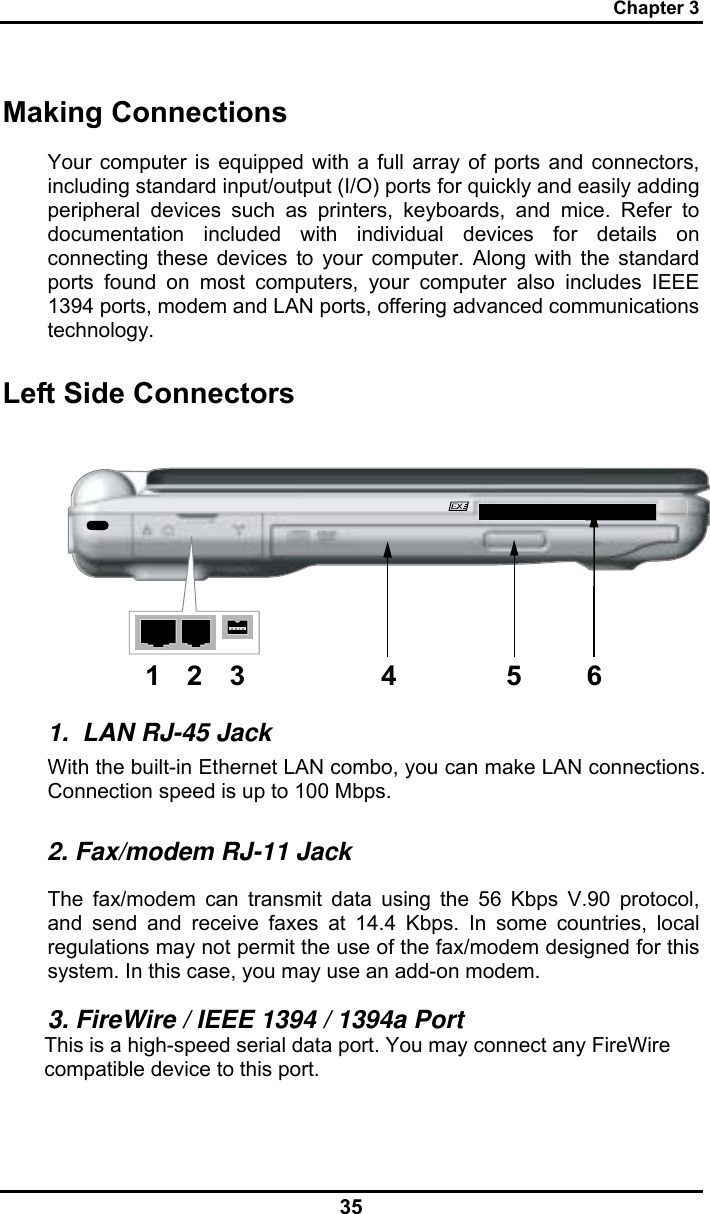 Chapter 3 35 Making Connections Your computer is equipped with a full array of ports and connectors, including standard input/output (I/O) ports for quickly and easily adding peripheral devices such as printers, keyboards, and mice. Refer to documentation included with individual devices for details on connecting these devices to your computer. Along with the standard ports found on most computers, your computer also includes IEEE 1394 ports, modem and LAN ports, offering advanced communications technology.  Left Side Connectors 123 4 5 6 1.  LAN RJ-45 Jack With the built-in Ethernet LAN combo, you can make LAN connections. Connection speed is up to 100 Mbps. 2. Fax/modem RJ-11 Jack The fax/modem can transmit data using the 56 Kbps V.90 protocol, and send and receive faxes at 14.4 Kbps. In some countries, local regulations may not permit the use of the fax/modem designed for this system. In this case, you may use an add-on modem. 3. FireWire / IEEE 1394 / 1394a Port This is a high-speed serial data port. You may connect any FireWire compatible device to this port. 