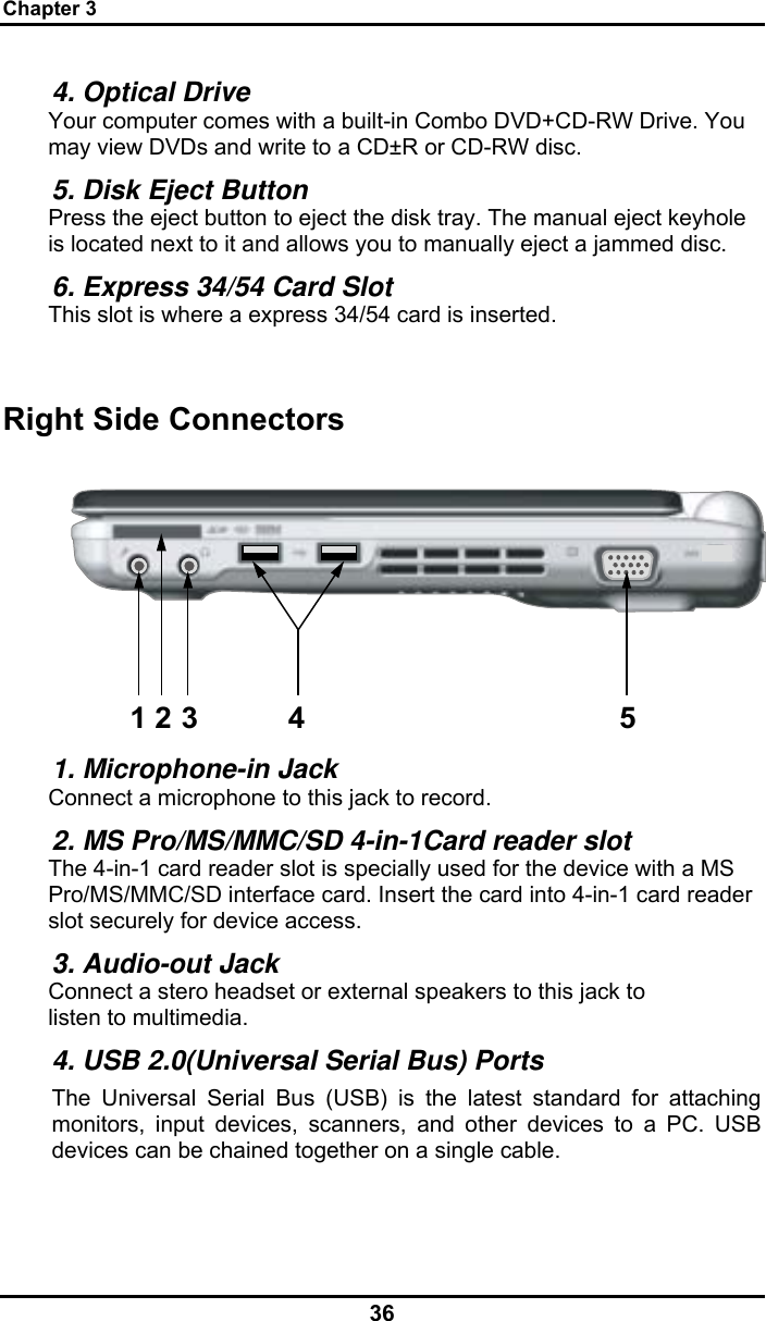 Chapter 3 36 4. Optical Drive Your computer comes with a built-in Combo DVD+CD-RW Drive. You may view DVDs and write to a CD±R or CD-RW disc. 5. Disk Eject Button Press the eject button to eject the disk tray. The manual eject keyhole is located next to it and allows you to manually eject a jammed disc. 6. Express 34/54 Card Slot  This slot is where a express 34/54 card is inserted.  Right Side Connectors 123 4 5 1. Microphone-in Jack Connect a microphone to this jack to record. 2. MS Pro/MS/MMC/SD 4-in-1Card reader slot The 4-in-1 card reader slot is specially used for the device with a MS Pro/MS/MMC/SD interface card. Insert the card into 4-in-1 card reader slot securely for device access. 3. Audio-out Jack Connect a stero headset or external speakers to this jack to listen to multimedia. 4. USB 2.0(Universal Serial Bus) Ports The Universal Serial Bus (USB) is the latest standard for attaching monitors, input devices, scanners, and other devices to a PC. USB devices can be chained together on a single cable. 