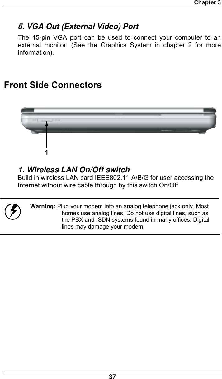 Chapter 3 37 5. VGA Out (External Video) Port The 15-pin VGA port can be used to connect your computer to an external monitor. (See the Graphics System in chapter 2 for more information).  Front Side Connectors 1 1. Wireless LAN On/Off switch Build in wireless LAN card IEEE802.11 A/B/G for user accessing the Internet without wire cable through by this switch On/Off.   Warning: Plug your modem into an analog telephone jack only. Most homes use analog lines. Do not use digital lines, such as the PBX and ISDN systems found in many offices. Digital lines may damage your modem. 