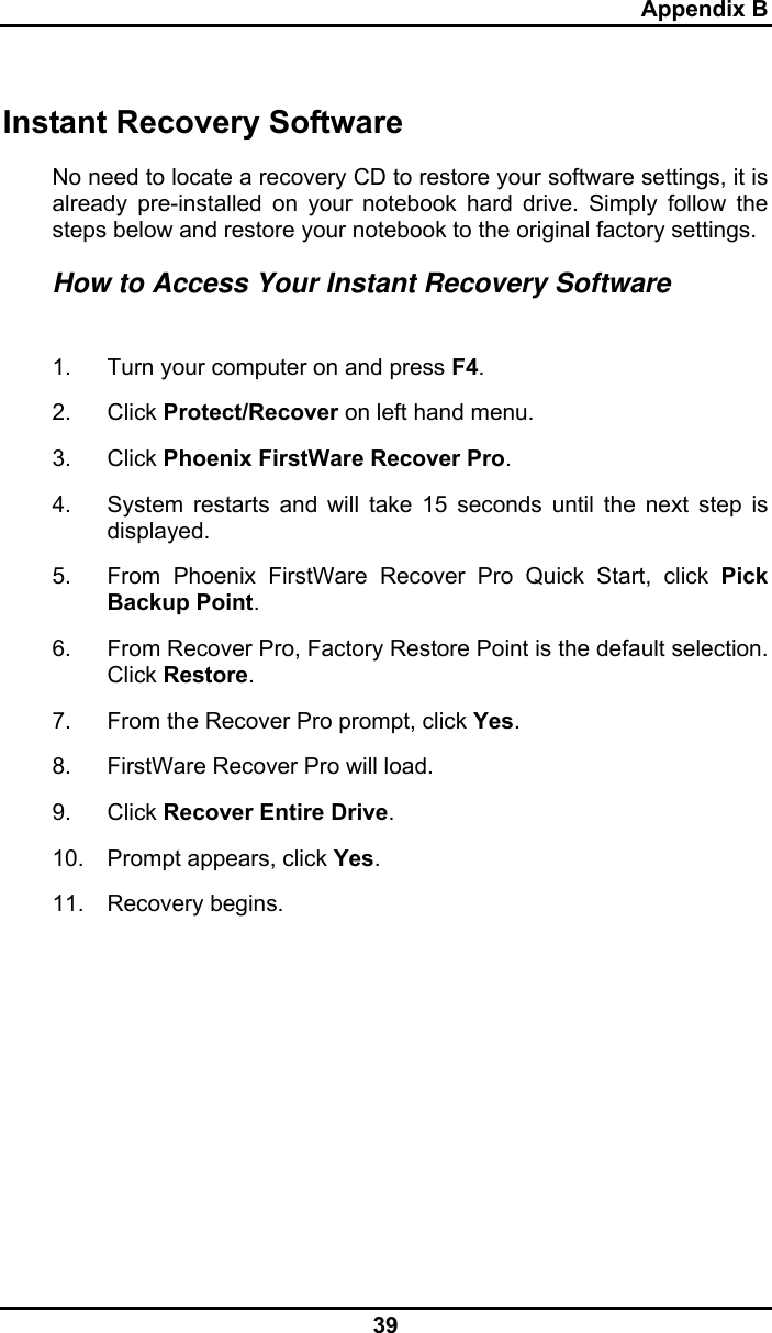 Appendix B 39 Instant Recovery Software No need to locate a recovery CD to restore your software settings, it is already pre-installed on your notebook hard drive. Simply follow the steps below and restore your notebook to the original factory settings. How to Access Your Instant Recovery Software  1.  Turn your computer on and press F4. 2. Click Protect/Recover on left hand menu. 3. Click Phoenix FirstWare Recover Pro. 4.  System restarts and will take 15 seconds until the next step is displayed. 5.  From Phoenix FirstWare Recover Pro Quick Start, click Pick Backup Point. 6.  From Recover Pro, Factory Restore Point is the default selection. Click Restore.  7.  From the Recover Pro prompt, click Yes. 8.  FirstWare Recover Pro will load. 9. Click Recover Entire Drive. 10.  Prompt appears, click Yes. 11. Recovery begins.   