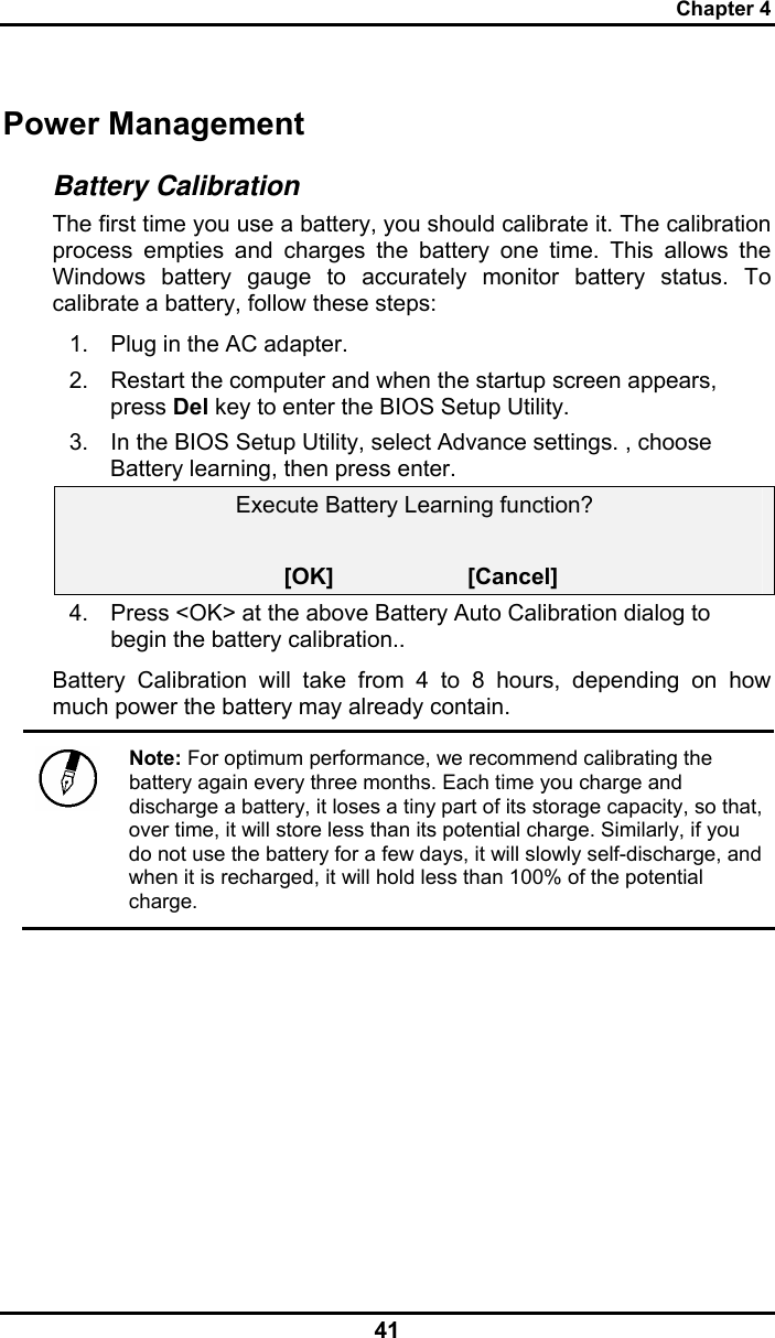 Chapter 4 41 Power Management Battery Calibration The first time you use a battery, you should calibrate it. The calibration process empties and charges the battery one time. This allows the Windows battery gauge to accurately monitor battery status. To calibrate a battery, follow these steps: 1.  Plug in the AC adapter. 2.  Restart the computer and when the startup screen appears, press Del key to enter the BIOS Setup Utility. 3.  In the BIOS Setup Utility, select Advance settings. , choose Battery learning, then press enter.  Execute Battery Learning function?   [OK]                     [Cancel] 4.  Press &lt;OK&gt; at the above Battery Auto Calibration dialog to begin the battery calibration..  Battery Calibration will take from 4 to 8 hours, depending on how much power the battery may already contain.   Note: For optimum performance, we recommend calibrating the battery again every three months. Each time you charge and discharge a battery, it loses a tiny part of its storage capacity, so that, over time, it will store less than its potential charge. Similarly, if you do not use the battery for a few days, it will slowly self-discharge, and when it is recharged, it will hold less than 100% of the potential charge.  