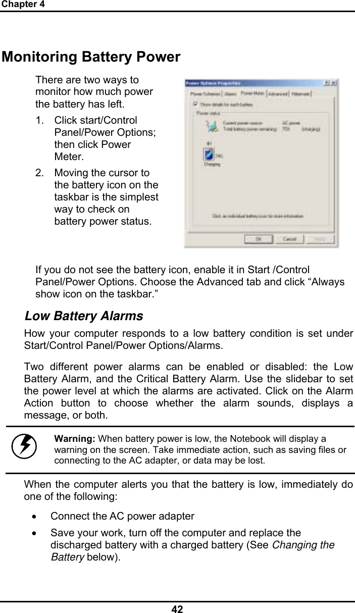 Chapter 4 42 Monitoring Battery Power There are two ways to monitor how much power the battery has left. 1. Click start/Control Panel/Power Options; then click Power Meter. 2.  Moving the cursor to the battery icon on the taskbar is the simplest way to check on battery power status.   If you do not see the battery icon, enable it in Start /Control Panel/Power Options. Choose the Advanced tab and click “Always show icon on the taskbar.” Low Battery Alarms How your computer responds to a low battery condition is set under Start/Control Panel/Power Options/Alarms.  Two different power alarms can be enabled or disabled: the Low Battery Alarm, and the Critical Battery Alarm. Use the slidebar to set the power level at which the alarms are activated. Click on the Alarm Action button to choose whether the alarm sounds, displays a message, or both.   Warning: When battery power is low, the Notebook will display a warning on the screen. Take immediate action, such as saving files or connecting to the AC adapter, or data may be lost. When the computer alerts you that the battery is low, immediately do one of the following: •  Connect the AC power adapter •  Save your work, turn off the computer and replace the discharged battery with a charged battery (See Changing the Battery below). 