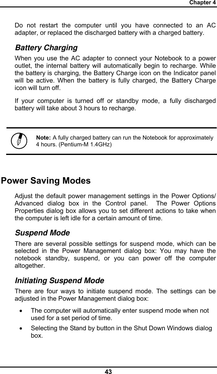 Chapter 4 43 Do not restart the computer until you have connected to an AC adapter, or replaced the discharged battery with a charged battery. Battery Charging When you use the AC adapter to connect your Notebook to a power outlet, the internal battery will automatically begin to recharge. While the battery is charging, the Battery Charge icon on the Indicator panel will be active. When the battery is fully charged, the Battery Charge icon will turn off. If your computer is turned off or standby mode, a fully discharged battery will take about 3 hours to recharge.    Note: A fully charged battery can run the Notebook for approximately 4 hours. (Pentium-M 1.4GHz)  Power Saving Modes Adjust the default power management settings in the Power Options/ Advanced dialog box in the Control panel.  The Power Options Properties dialog box allows you to set different actions to take when the computer is left idle for a certain amount of time.  Suspend Mode There are several possible settings for suspend mode, which can be selected in the Power Management dialog box: You may have the notebook standby, suspend, or you can power off the computer altogether. Initiating Suspend Mode There are four ways to initiate suspend mode. The settings can be adjusted in the Power Management dialog box: •  The computer will automatically enter suspend mode when not used for a set period of time.  •  Selecting the Stand by button in the Shut Down Windows dialog box.  