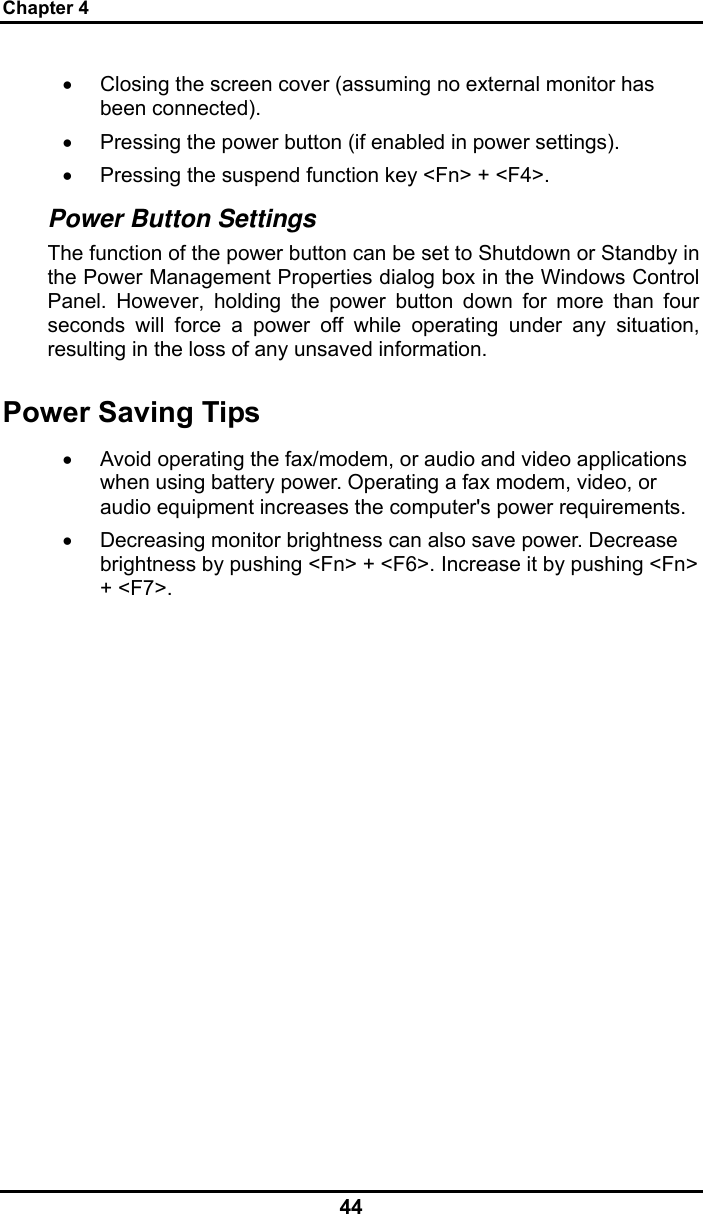 Chapter 4 44 •  Closing the screen cover (assuming no external monitor has been connected).  •  Pressing the power button (if enabled in power settings).  •  Pressing the suspend function key &lt;Fn&gt; + &lt;F4&gt;. Power Button Settings The function of the power button can be set to Shutdown or Standby in the Power Management Properties dialog box in the Windows Control Panel. However, holding the power button down for more than four seconds will force a power off while operating under any situation, resulting in the loss of any unsaved information. Power Saving Tips •  Avoid operating the fax/modem, or audio and video applications when using battery power. Operating a fax modem, video, or audio equipment increases the computer&apos;s power requirements. •  Decreasing monitor brightness can also save power. Decrease brightness by pushing &lt;Fn&gt; + &lt;F6&gt;. Increase it by pushing &lt;Fn&gt; + &lt;F7&gt;.   