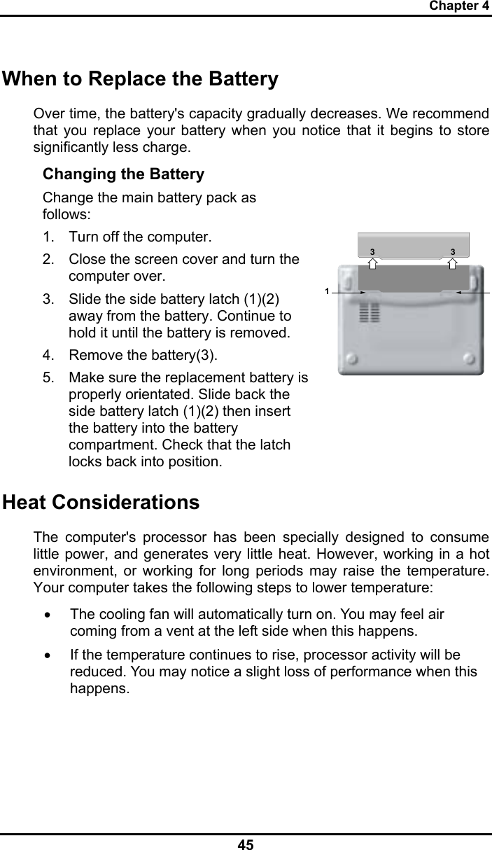 Chapter 4 45 When to Replace the Battery Over time, the battery&apos;s capacity gradually decreases. We recommend that you replace your battery when you notice that it begins to store significantly less charge. Changing the Battery Change the main battery pack as follows: 1.  Turn off the computer.  2.  Close the screen cover and turn the computer over. 3.  Slide the side battery latch (1)(2) away from the battery. Continue to hold it until the battery is removed. 4.  Remove the battery(3). 5.  Make sure the replacement battery is properly orientated. Slide back the side battery latch (1)(2) then insert the battery into the battery compartment. Check that the latch locks back into position.    133Heat Considerations The computer&apos;s processor has been specially designed to consume little power, and generates very little heat. However, working in a hot environment, or working for long periods may raise the temperature. Your computer takes the following steps to lower temperature: •  The cooling fan will automatically turn on. You may feel air coming from a vent at the left side when this happens.  •  If the temperature continues to rise, processor activity will be reduced. You may notice a slight loss of performance when this happens.     