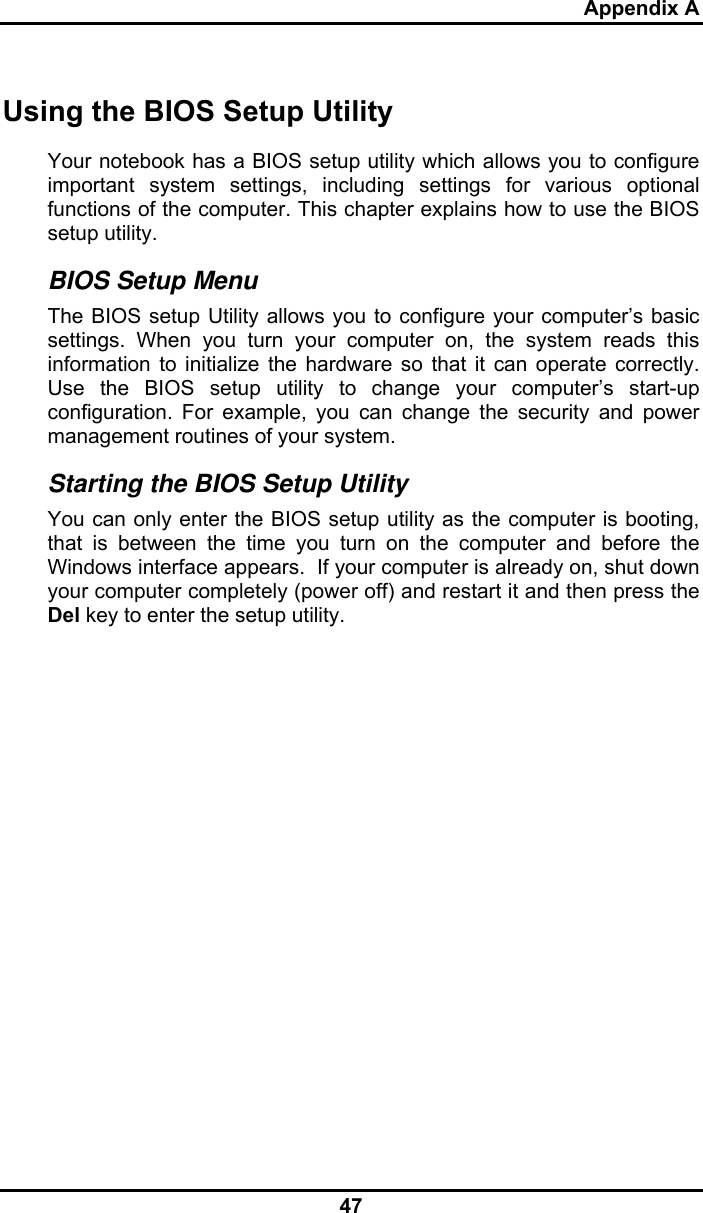 Appendix A 47 Using the BIOS Setup Utility Your notebook has a BIOS setup utility which allows you to configure important system settings, including settings for various optional functions of the computer. This chapter explains how to use the BIOS setup utility. BIOS Setup Menu The BIOS setup Utility allows you to configure your computer’s basic settings. When you turn your computer on, the system reads this information to initialize the hardware so that it can operate correctly. Use the BIOS setup utility to change your computer’s start-up configuration. For example, you can change the security and power management routines of your system. Starting the BIOS Setup Utility You can only enter the BIOS setup utility as the computer is booting, that is between the time you turn on the computer and before the Windows interface appears.  If your computer is already on, shut down your computer completely (power off) and restart it and then press the Del key to enter the setup utility. 