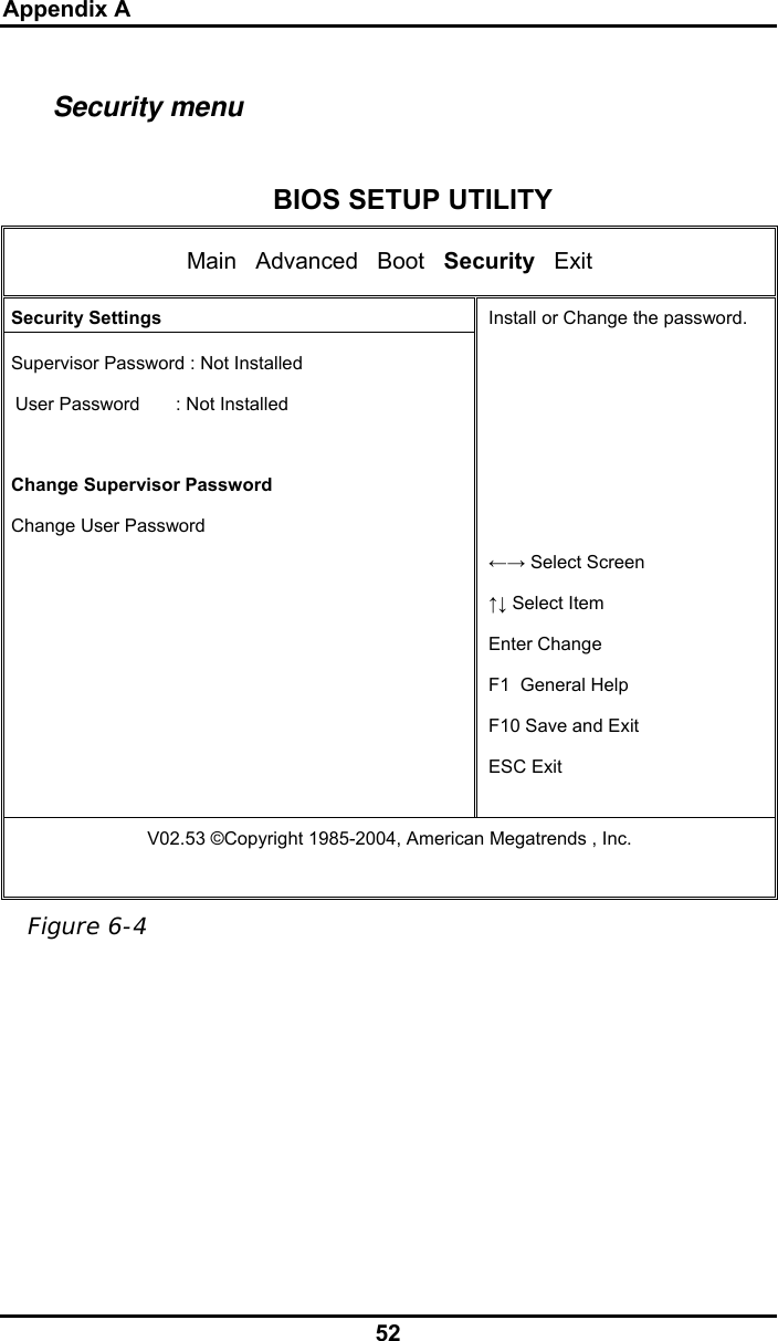 Appendix A 52 Security menu  BIOS SETUP UTILITY Main   Advanced   Boot   Security   Exit  Security Settings  Supervisor Password : Not Installed User Password       : Not Installed   Change Supervisor Password  Change User Password Install or Change the password.      ←→ Select Screen ↑↓ Select Item Enter Change F1  General Help F10 Save and Exit ESC Exit V02.53 ©Copyright 1985-2004, American Megatrends , Inc.    Figure 6-4 