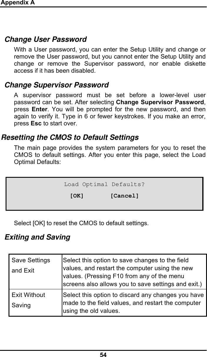 Appendix A 54  Change User Password With a User password, you can enter the Setup Utility and change or remove the User password, but you cannot enter the Setup Utility and change or remove the Supervisor password, nor enable diskette access if it has been disabled. Change Supervisor Password A supervisor password must be set before a lower-level user password can be set. After selecting Change Supervisor Password, press  Enter. You will be prompted for the new password, and then again to verify it. Type in 6 or fewer keystrokes. If you make an error, press Esc to start over.  Resetting the CMOS to Default Settings The main page provides the system parameters for you to reset the CMOS to default settings. After you enter this page, select the Load Optimal Defaults:     Select [OK] to reset the CMOS to default settings. Exiting and Saving   Save Settings    and Exit Select this option to save changes to the field values, and restart the computer using the new values. (Pressing F10 from any of the menu screens also allows you to save settings and exit.)  Exit Without   Saving Select this option to discard any changes you have made to the field values, and restart the computer using the old values.   Load Optimal Defaults? [OK]       [Cancel] 