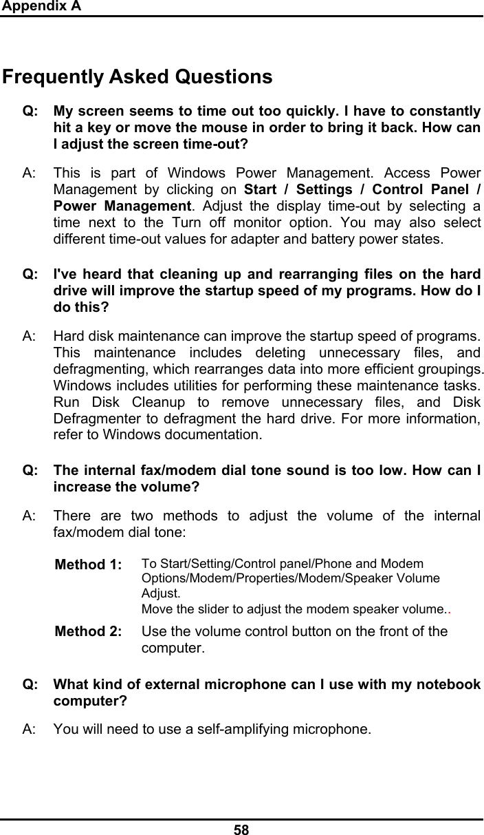 Appendix A 58 Frequently Asked Questions Q:  My screen seems to time out too quickly. I have to constantly hit a key or move the mouse in order to bring it back. How can I adjust the screen time-out? A:  This is part of Windows Power Management. Access Power Management by clicking on Start / Settings / Control Panel / Power Management. Adjust the display time-out by selecting a time next to the Turn off monitor option. You may also select different time-out values for adapter and battery power states. Q:  I&apos;ve heard that cleaning up and rearranging files on the hard drive will improve the startup speed of my programs. How do I do this? A:  Hard disk maintenance can improve the startup speed of programs. This maintenance includes deleting unnecessary files, and defragmenting, which rearranges data into more efficient groupings. Windows includes utilities for performing these maintenance tasks. Run Disk Cleanup to remove unnecessary files, and Disk Defragmenter to defragment the hard drive. For more information, refer to Windows documentation.  Q:  The internal fax/modem dial tone sound is too low. How can I increase the volume? A:  There are two methods to adjust the volume of the internal fax/modem dial tone: Method 1:  To Start/Setting/Control panel/Phone and Modem Options/Modem/Properties/Modem/Speaker Volume Adjust. Move the slider to adjust the modem speaker volume..  Method 2:  Use the volume control button on the front of the computer.  Q:   What kind of external microphone can I use with my notebook computer? A:   You will need to use a self-amplifying microphone.  