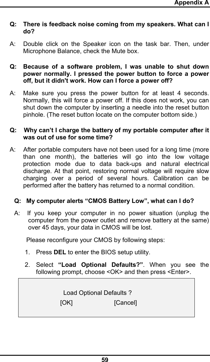 Appendix A 59 Q:  There is feedback noise coming from my speakers. What can I do? A:  Double click on the Speaker icon on the task bar. Then, under Microphone Balance, check the Mute box. Q:  Because of a software problem, I was unable to shut down power normally. I pressed the power button to force a power off, but it didn&apos;t work. How can I force a power off? A:   Make sure you press the power button for at least 4 seconds. Normally, this will force a power off. If this does not work, you can shut down the computer by inserting a needle into the reset button pinhole. (The reset button locate on the computer bottom side.) Q:    Why can’t I charge the battery of my portable computer after it was out of use for some time? A:    After portable computers have not been used for a long time (more than one month), the batteries will go into the low voltage protection mode due to data back-ups and natural electrical discharge. At that point, restoring normal voltage will require slow charging over a period of several hours. Calibration can be performed after the battery has returned to a normal condition.  Q:   My computer alerts “CMOS Battery Low”, what can I do? A:  If you keep your computer in no power situation (unplug the computer from the power outlet and remove battery at the same) over 45 days, your data in CMOS will be lost.        Please reconfigure your CMOS by following steps: 1. Press DEL to enter the BIOS setup utility. 2. Select “Load Optional Defaults?”. When you see the following prompt, choose &lt;OK&gt; and then press &lt;Enter&gt;.      Load Optional Defaults ? [OK]                        [Cancel]   