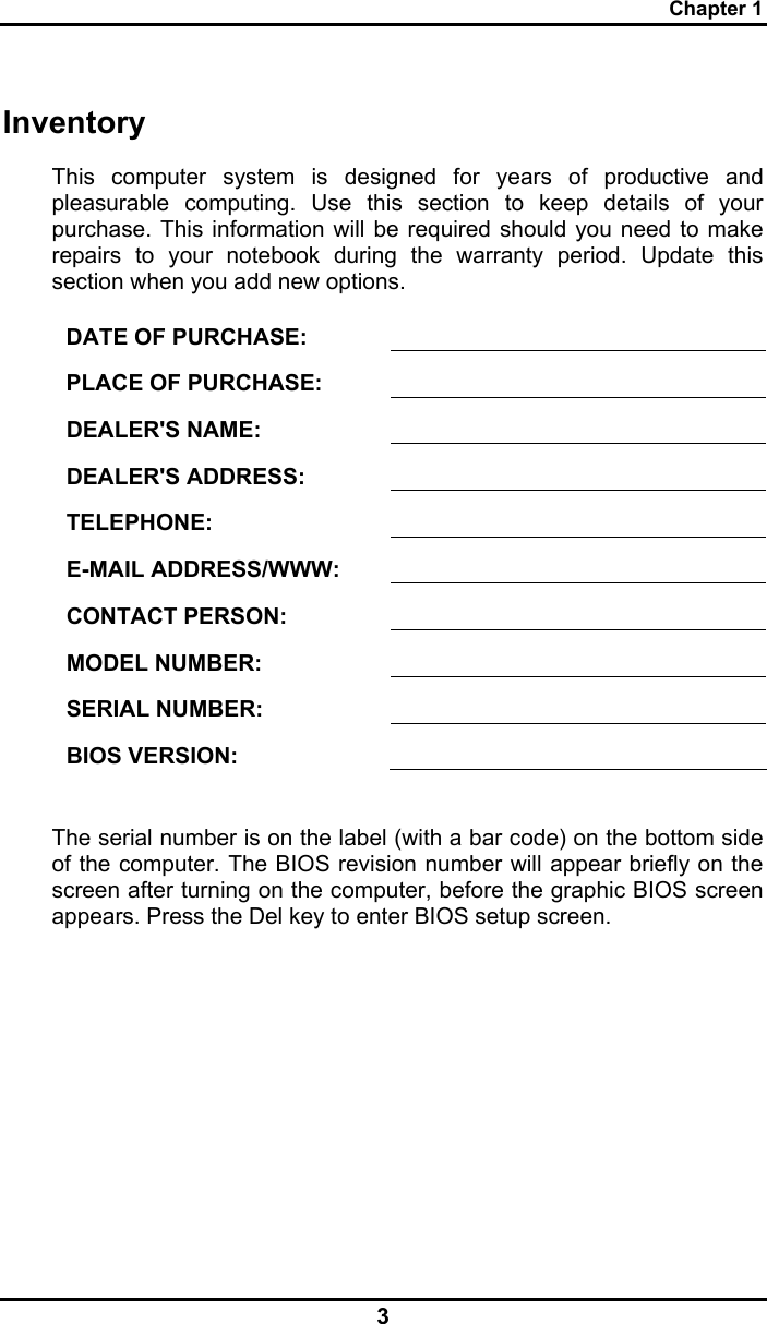 Chapter 1 3 Inventory This computer system is designed for years of productive and pleasurable computing. Use this section to keep details of your purchase. This information will be required should you need to make repairs to your notebook during the warranty period. Update this section when you add new options.  DATE OF PURCHASE:   PLACE OF PURCHASE:   DEALER&apos;S NAME:   DEALER&apos;S ADDRESS:   TELEPHONE:   E-MAIL ADDRESS/WWW:   CONTACT PERSON:   MODEL NUMBER:   SERIAL NUMBER:   BIOS VERSION:    The serial number is on the label (with a bar code) on the bottom side of the computer. The BIOS revision number will appear briefly on the screen after turning on the computer, before the graphic BIOS screen appears. Press the Del key to enter BIOS setup screen.  