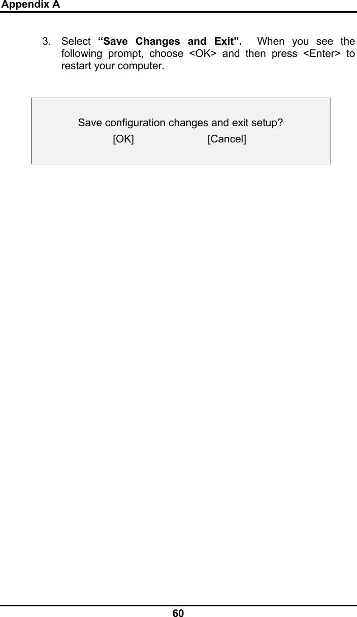 Appendix A 60 3. Select “Save Changes and Exit”.  When you see the following prompt, choose &lt;OK&gt; and then press &lt;Enter&gt; to restart your computer.      Save configuration changes and exit setup?  [OK]                         [Cancel]          